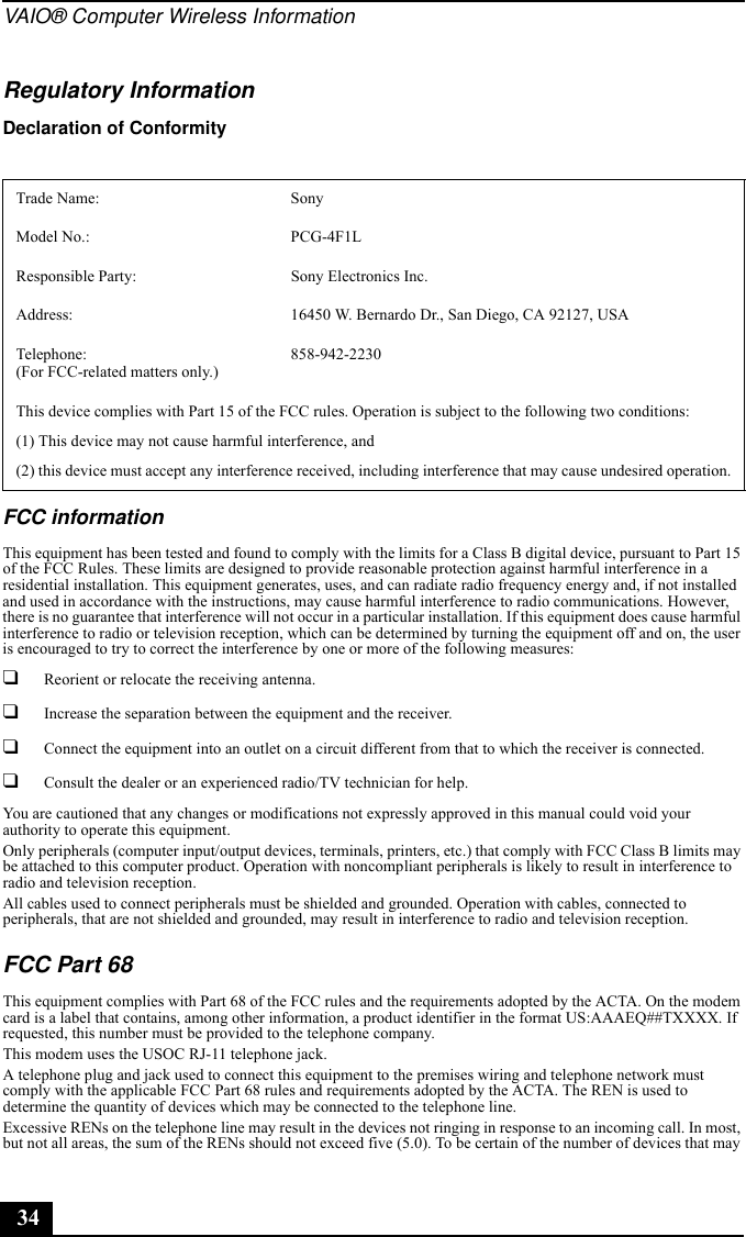 VAIO® Computer Wireless Information34Regulatory InformationDeclaration of Conformity FCC informationThis equipment has been tested and found to comply with the limits for a Class B digital device, pursuant to Part 15 of the FCC Rules. These limits are designed to provide reasonable protection against harmful interference in a residential installation. This equipment generates, uses, and can radiate radio frequency energy and, if not installed and used in accordance with the instructions, may cause harmful interference to radio communications. However, there is no guarantee that interference will not occur in a particular installation. If this equipment does cause harmful interference to radio or television reception, which can be determined by turning the equipment off and on, the user is encouraged to try to correct the interference by one or more of the following measures:❑Reorient or relocate the receiving antenna.❑Increase the separation between the equipment and the receiver.❑Connect the equipment into an outlet on a circuit different from that to which the receiver is connected.❑Consult the dealer or an experienced radio/TV technician for help. You are cautioned that any changes or modifications not expressly approved in this manual could void your authority to operate this equipment. Only peripherals (computer input/output devices, terminals, printers, etc.) that comply with FCC Class B limits may be attached to this computer product. Operation with noncompliant peripherals is likely to result in interference to radio and television reception.All cables used to connect peripherals must be shielded and grounded. Operation with cables, connected to peripherals, that are not shielded and grounded, may result in interference to radio and television reception.FCC Part 68 This equipment complies with Part 68 of the FCC rules and the requirements adopted by the ACTA. On the modem card is a label that contains, among other information, a product identifier in the format US:AAAEQ##TXXXX. If requested, this number must be provided to the telephone company.This modem uses the USOC RJ-11 telephone jack.A telephone plug and jack used to connect this equipment to the premises wiring and telephone network must comply with the applicable FCC Part 68 rules and requirements adopted by the ACTA. The REN is used to determine the quantity of devices which may be connected to the telephone line.Excessive RENs on the telephone line may result in the devices not ringing in response to an incoming call. In most, but not all areas, the sum of the RENs should not exceed five (5.0). To be certain of the number of devices that may Trade Name: SonyModel No.:  PCG-4F1LResponsible Party:  Sony Electronics Inc.Address: 16450 W. Bernardo Dr., San Diego, CA 92127, USATelephone: (For FCC-related matters only.)858-942-2230This device complies with Part 15 of the FCC rules. Operation is subject to the following two conditions: (1) This device may not cause harmful interference, and(2) this device must accept any interference received, including interference that may cause undesired operation.