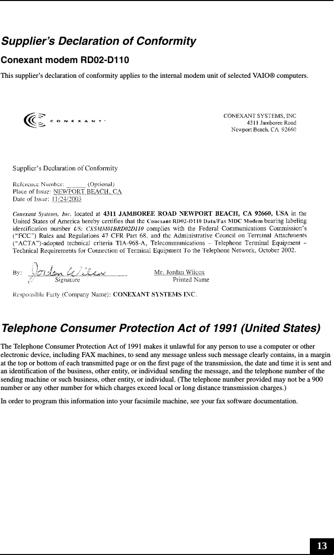 13Supplier’s Declaration of ConformityConexant modem RD02-D110This supplier’s declaration of conformity applies to the internal modem unit of selected VAIO® computers.Telephone Consumer Protection Act of 1991 (United States) The Telephone Consumer Protection Act of 1991 makes it unlawful for any person to use a computer or other electronic device, including FAX machines, to send any message unless such message clearly contains, in a margin at the top or bottom of each transmitted page or on the first page of the transmission, the date and time it is sent and an identification of the business, other entity, or individual sending the message, and the telephone number of the sending machine or such business, other entity, or individual. (The telephone number provided may not be a 900 number or any other number for which charges exceed local or long distance transmission charges.)In order to program this information into your facsimile machine, see your fax software documentation.