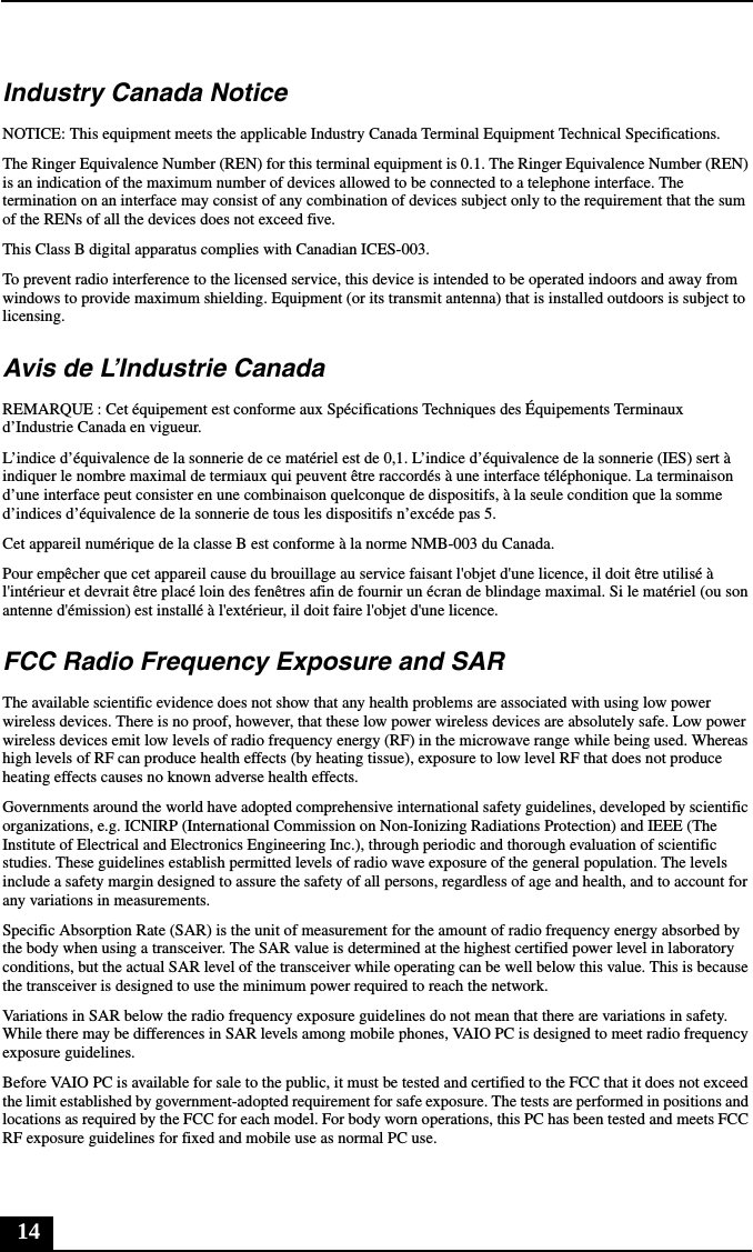 14Industry Canada NoticeNOTICE: This equipment meets the applicable Industry Canada Terminal Equipment Technical Specifications.The Ringer Equivalence Number (REN) for this terminal equipment is 0.1. The Ringer Equivalence Number (REN) is an indication of the maximum number of devices allowed to be connected to a telephone interface. The termination on an interface may consist of any combination of devices subject only to the requirement that the sum of the RENs of all the devices does not exceed five.This Class B digital apparatus complies with Canadian ICES-003.To prevent radio interference to the licensed service, this device is intended to be operated indoors and away from windows to provide maximum shielding. Equipment (or its transmit antenna) that is installed outdoors is subject to licensing.Avis de L’Industrie CanadaREMARQUE : Cet équipement est conforme aux Spécifications Techniques des Équipements Terminaux d’Industrie Canada en vigueur.L’indice d’équivalence de la sonnerie de ce matériel est de 0,1. L’indice d’équivalence de la sonnerie (IES) sert à indiquer le nombre maximal de termiaux qui peuvent être raccordés à une interface téléphonique. La terminaison d’une interface peut consister en une combinaison quelconque de dispositifs, à la seule condition que la somme d’indices d’équivalence de la sonnerie de tous les dispositifs n’excéde pas 5.Cet appareil numérique de la classe B est conforme à la norme NMB-003 du Canada.Pour empêcher que cet appareil cause du brouillage au service faisant l&apos;objet d&apos;une licence, il doit être utilisé à l&apos;intérieur et devrait être placé loin des fenêtres afin de fournir un écran de blindage maximal. Si le matériel (ou son antenne d&apos;émission) est installé à l&apos;extérieur, il doit faire l&apos;objet d&apos;une licence.FCC Radio Frequency Exposure and SARThe available scientific evidence does not show that any health problems are associated with using low power wireless devices. There is no proof, however, that these low power wireless devices are absolutely safe. Low power wireless devices emit low levels of radio frequency energy (RF) in the microwave range while being used. Whereas high levels of RF can produce health effects (by heating tissue), exposure to low level RF that does not produce heating effects causes no known adverse health effects.Governments around the world have adopted comprehensive international safety guidelines, developed by scientific organizations, e.g. ICNIRP (International Commission on Non-Ionizing Radiations Protection) and IEEE (The Institute of Electrical and Electronics Engineering Inc.), through periodic and thorough evaluation of scientific studies. These guidelines establish permitted levels of radio wave exposure of the general population. The levels include a safety margin designed to assure the safety of all persons, regardless of age and health, and to account for any variations in measurements.Specific Absorption Rate (SAR) is the unit of measurement for the amount of radio frequency energy absorbed by the body when using a transceiver. The SAR value is determined at the highest certified power level in laboratory conditions, but the actual SAR level of the transceiver while operating can be well below this value. This is because the transceiver is designed to use the minimum power required to reach the network.Variations in SAR below the radio frequency exposure guidelines do not mean that there are variations in safety. While there may be differences in SAR levels among mobile phones, VAIO PC is designed to meet radio frequency exposure guidelines.Before VAIO PC is available for sale to the public, it must be tested and certified to the FCC that it does not exceed the limit established by government-adopted requirement for safe exposure. The tests are performed in positions and locations as required by the FCC for each model. For body worn operations, this PC has been tested and meets FCC RF exposure guidelines for fixed and mobile use as normal PC use.