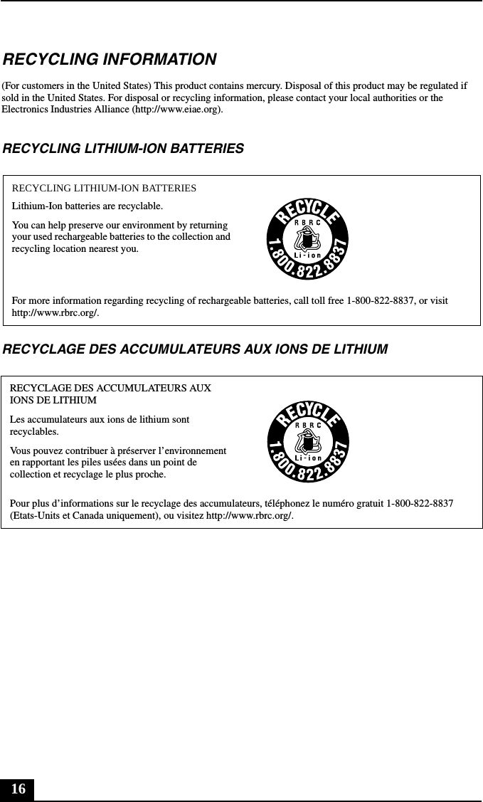 16RECYCLING INFORMATION(For customers in the United States) This product contains mercury. Disposal of this product may be regulated if sold in the United States. For disposal or recycling information, please contact your local authorities or the Electronics Industries Alliance (http://www.eiae.org).RECYCLING LITHIUM-ION BATTERIESRECYCLAGE DES ACCUMULATEURS AUX IONS DE LITHIUMRECYCLING LITHIUM-ION BATTERIESLithium-Ion batteries are recyclable.You can help preserve our environment by returning your used rechargeable batteries to the collection and recycling location nearest you.For more information regarding recycling of rechargeable batteries, call toll free 1-800-822-8837, or visit http://www.rbrc.org/.RECYCLAGE DES ACCUMULATEURS AUX IONS DE LITHIUMLes accumulateurs aux ions de lithium sont recyclables.Vous pouvez contribuer à préserver l’environnement en rapportant les piles usées dans un point de collection et recyclage le plus proche.Pour plus d’informations sur le recyclage des accumulateurs, téléphonez le numéro gratuit 1-800-822-8837 (Etats-Units et Canada uniquement), ou visitez http://www.rbrc.org/.