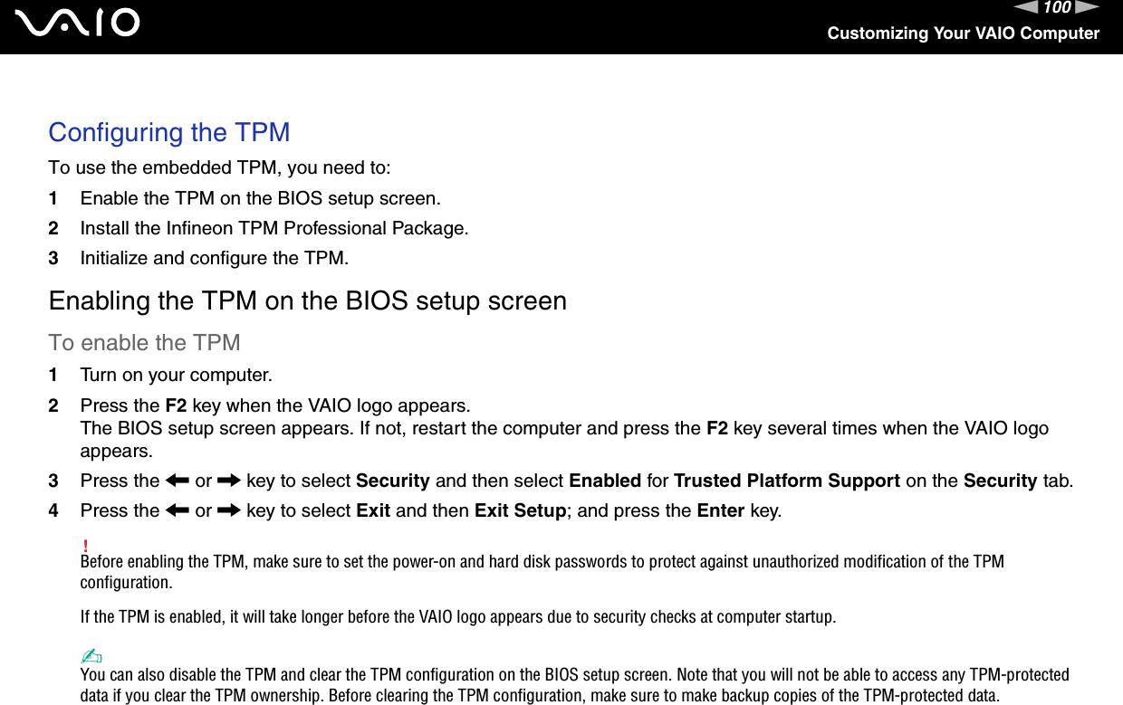 100nNCustomizing Your VAIO Computer Configuring the TPMTo use the embedded TPM, you need to:1Enable the TPM on the BIOS setup screen.2Install the Infineon TPM Professional Package.3Initialize and configure the TPM.Enabling the TPM on the BIOS setup screenTo enable the TPM1Turn on your computer.2Press the F2 key when the VAIO logo appears.The BIOS setup screen appears. If not, restart the computer and press the F2 key several times when the VAIO logo appears.3Press the &lt; or , key to select Security and then select Enabled for Trusted Platform Support on the Security tab.4Press the &lt; or , key to select Exit and then Exit Setup; and press the Enter key.!Before enabling the TPM, make sure to set the power-on and hard disk passwords to protect against unauthorized modification of the TPM configuration.If the TPM is enabled, it will take longer before the VAIO logo appears due to security checks at computer startup.✍You can also disable the TPM and clear the TPM configuration on the BIOS setup screen. Note that you will not be able to access any TPM-protected data if you clear the TPM ownership. Before clearing the TPM configuration, make sure to make backup copies of the TPM-protected data.