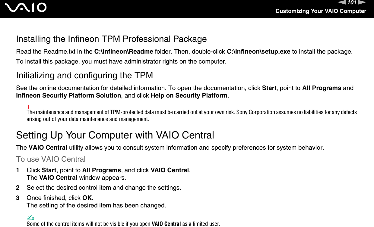 101nNCustomizing Your VAIO ComputerInstalling the Infineon TPM Professional PackageRead the Readme.txt in the C:\infineon\Readme folder. Then, double-click C:\Infineon\setup.exe to install the package.To install this package, you must have administrator rights on the computer.Initializing and configuring the TPMSee the online documentation for detailed information. To open the documentation, click Start, point to All Programs and Infineon Security Platform Solution, and click Help on Security Platform.!The maintenance and management of TPM-protected data must be carried out at your own risk. Sony Corporation assumes no liabilities for any defects arising out of your data maintenance and management.  Setting Up Your Computer with VAIO CentralThe VAIO Central utility allows you to consult system information and specify preferences for system behavior.To use VAIO Central1Click Start, point to All Programs, and click VAIO Central.The VAIO Central window appears.2Select the desired control item and change the settings.3Once finished, click OK.The setting of the desired item has been changed.✍Some of the control items will not be visible if you open VAIO Central as a limited user. 