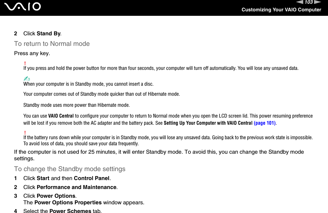 103nNCustomizing Your VAIO Computer2Click Stand By.To return to Normal modePress any key.!If you press and hold the power button for more than four seconds, your computer will turn off automatically. You will lose any unsaved data.✍When your computer is in Standby mode, you cannot insert a disc.Your computer comes out of Standby mode quicker than out of Hibernate mode.Standby mode uses more power than Hibernate mode.You can use VAIO Central to configure your computer to return to Normal mode when you open the LCD screen lid. This power resuming preference will be lost if you remove both the AC adapter and the battery pack. See Setting Up Your Computer with VAIO Central (page 101).!If the battery runs down while your computer is in Standby mode, you will lose any unsaved data. Going back to the previous work state is impossible. To avoid loss of data, you should save your data frequently.If the computer is not used for 25 minutes, it will enter Standby mode. To avoid this, you can change the Standby mode settings.To change the Standby mode settings1Click Start and then Control Panel.2Click Performance and Maintenance.3Click Power Options.The Power Options Properties window appears.4Select the Power Schemes tab.