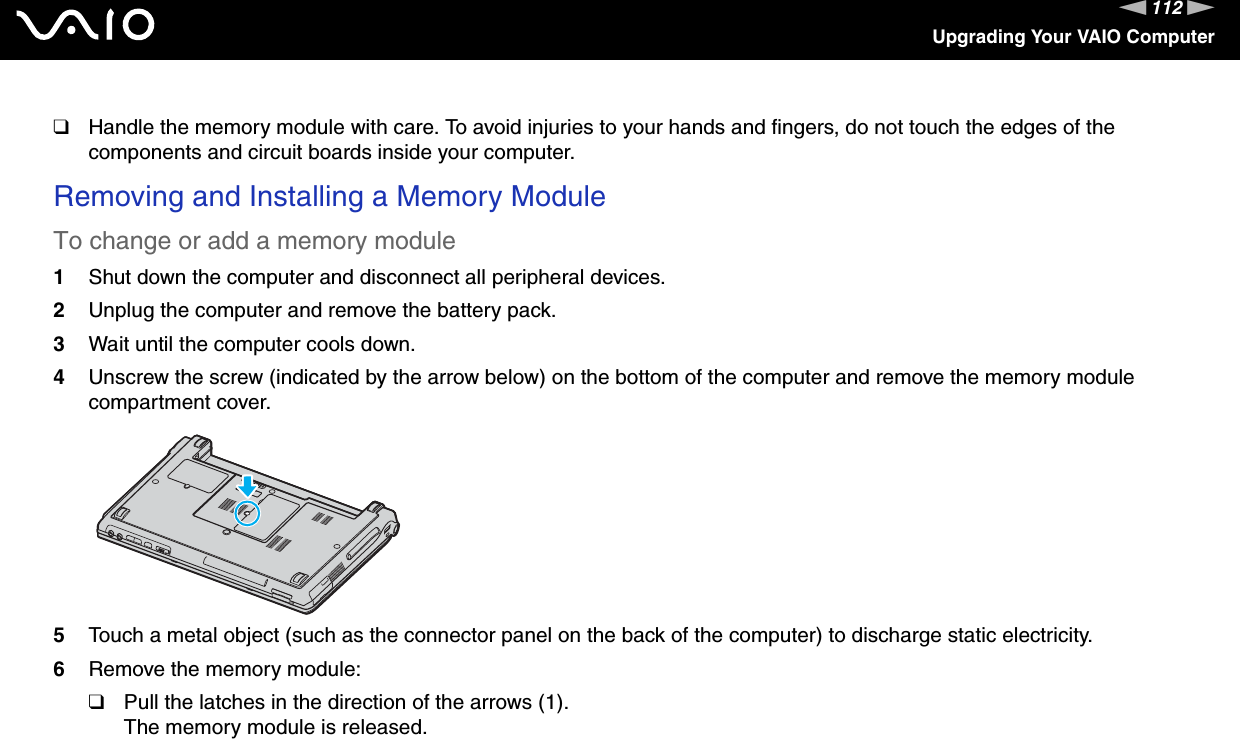 112nNUpgrading Your VAIO Computer❑Handle the memory module with care. To avoid injuries to your hands and fingers, do not touch the edges of the components and circuit boards inside your computer.Removing and Installing a Memory ModuleTo change or add a memory module1Shut down the computer and disconnect all peripheral devices.2Unplug the computer and remove the battery pack.3Wait until the computer cools down.4Unscrew the screw (indicated by the arrow below) on the bottom of the computer and remove the memory module compartment cover.5Touch a metal object (such as the connector panel on the back of the computer) to discharge static electricity.6Remove the memory module:❑Pull the latches in the direction of the arrows (1).The memory module is released.