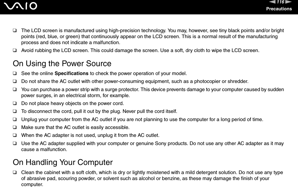 116nNPrecautions❑The LCD screen is manufactured using high-precision technology. You may, however, see tiny black points and/or bright points (red, blue, or green) that continuously appear on the LCD screen. This is a normal result of the manufacturing process and does not indicate a malfunction.❑Avoid rubbing the LCD screen. This could damage the screen. Use a soft, dry cloth to wipe the LCD screen. On Using the Power Source❑See the online Specifications to check the power operation of your model.❑Do not share the AC outlet with other power-consuming equipment, such as a photocopier or shredder.❑You can purchase a power strip with a surge protector. This device prevents damage to your computer caused by sudden power surges, in an electrical storm, for example.❑Do not place heavy objects on the power cord.❑To disconnect the cord, pull it out by the plug. Never pull the cord itself.❑Unplug your computer from the AC outlet if you are not planning to use the computer for a long period of time.❑Make sure that the AC outlet is easily accessible.❑When the AC adapter is not used, unplug it from the AC outlet.❑Use the AC adapter supplied with your computer or genuine Sony products. Do not use any other AC adapter as it may cause a malfunction. On Handling Your Computer❑Clean the cabinet with a soft cloth, which is dry or lightly moistened with a mild detergent solution. Do not use any type of abrasive pad, scouring powder, or solvent such as alcohol or benzine, as these may damage the finish of your computer. 