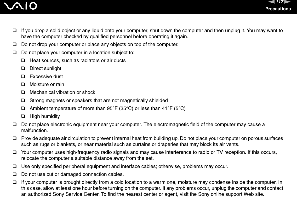 117nNPrecautions❑If you drop a solid object or any liquid onto your computer, shut down the computer and then unplug it. You may want to have the computer checked by qualified personnel before operating it again.❑Do not drop your computer or place any objects on top of the computer.❑Do not place your computer in a location subject to: ❑Heat sources, such as radiators or air ducts❑Direct sunlight❑Excessive dust❑Moisture or rain❑Mechanical vibration or shock❑Strong magnets or speakers that are not magnetically shielded❑Ambient temperature of more than 95°F (35°C) or less than 41°F (5°C)❑High humidity❑Do not place electronic equipment near your computer. The electromagnetic field of the computer may cause a malfunction.❑Provide adequate air circulation to prevent internal heat from building up. Do not place your computer on porous surfaces such as rugs or blankets, or near material such as curtains or draperies that may block its air vents.❑Your computer uses high-frequency radio signals and may cause interference to radio or TV reception. If this occurs, relocate the computer a suitable distance away from the set.❑Use only specified peripheral equipment and interface cables; otherwise, problems may occur.❑Do not use cut or damaged connection cables.❑If your computer is brought directly from a cold location to a warm one, moisture may condense inside the computer. In this case, allow at least one hour before turning on the computer. If any problems occur, unplug the computer and contact an authorized Sony Service Center. To find the nearest center or agent, visit the Sony online support Web site.