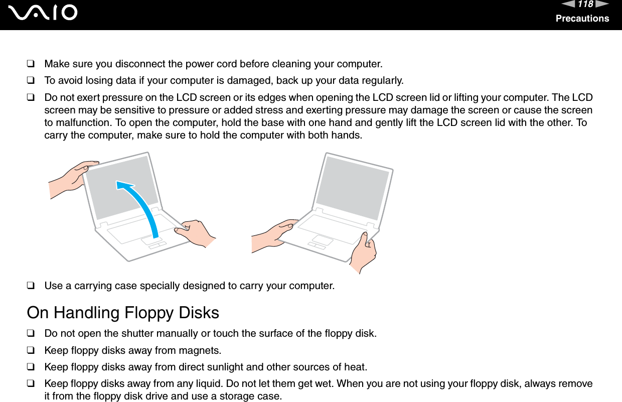 118nNPrecautions❑Make sure you disconnect the power cord before cleaning your computer.❑To avoid losing data if your computer is damaged, back up your data regularly.❑Do not exert pressure on the LCD screen or its edges when opening the LCD screen lid or lifting your computer. The LCD screen may be sensitive to pressure or added stress and exerting pressure may damage the screen or cause the screen to malfunction. To open the computer, hold the base with one hand and gently lift the LCD screen lid with the other. To carry the computer, make sure to hold the computer with both hands.❑Use a carrying case specially designed to carry your computer. On Handling Floppy Disks❑Do not open the shutter manually or touch the surface of the floppy disk.❑Keep floppy disks away from magnets.❑Keep floppy disks away from direct sunlight and other sources of heat.❑Keep floppy disks away from any liquid. Do not let them get wet. When you are not using your floppy disk, always remove it from the floppy disk drive and use a storage case.