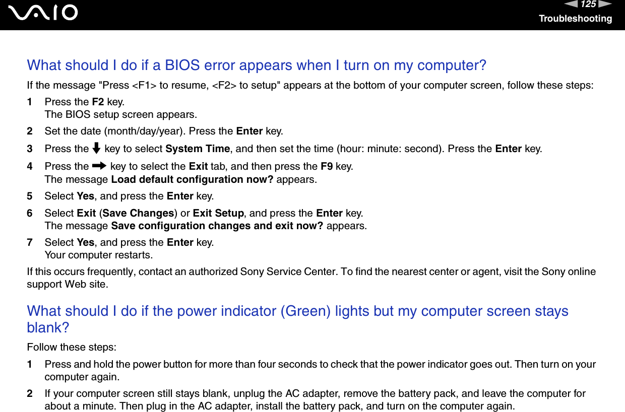 125nNTroubleshootingWhat should I do if a BIOS error appears when I turn on my computer?If the message &quot;Press &lt;F1&gt; to resume, &lt;F2&gt; to setup&quot; appears at the bottom of your computer screen, follow these steps:1Press the F2 key.The BIOS setup screen appears.2Set the date (month/day/year). Press the Enter key.3Press the m key to select System Time, and then set the time (hour: minute: second). Press the Enter key.4Press the , key to select the Exit tab, and then press the F9 key.The message Load default configuration now? appears.5Select Yes, and press the Enter key.6Select Exit (Save Changes) or Exit Setup, and press the Enter key.The message Save configuration changes and exit now? appears.7Select Yes, and press the Enter key.Your computer restarts.If this occurs frequently, contact an authorized Sony Service Center. To find the nearest center or agent, visit the Sony online support Web site. What should I do if the power indicator (Green) lights but my computer screen stays blank?Follow these steps:1Press and hold the power button for more than four seconds to check that the power indicator goes out. Then turn on your computer again.2If your computer screen still stays blank, unplug the AC adapter, remove the battery pack, and leave the computer for about a minute. Then plug in the AC adapter, install the battery pack, and turn on the computer again.