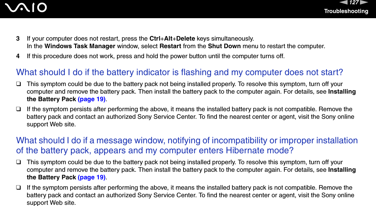 127nNTroubleshooting3If your computer does not restart, press the Ctrl+Alt+Delete keys simultaneously.In the Windows Task Manager window, select Restart from the Shut Down menu to restart the computer.4If this procedure does not work, press and hold the power button until the computer turns off. What should I do if the battery indicator is flashing and my computer does not start?❑This symptom could be due to the battery pack not being installed properly. To resolve this symptom, turn off your computer and remove the battery pack. Then install the battery pack to the computer again. For details, see Installing the Battery Pack (page 19).❑If the symptom persists after performing the above, it means the installed battery pack is not compatible. Remove the battery pack and contact an authorized Sony Service Center. To find the nearest center or agent, visit the Sony online support Web site. What should I do if a message window, notifying of incompatibility or improper installation of the battery pack, appears and my computer enters Hibernate mode?❑This symptom could be due to the battery pack not being installed properly. To resolve this symptom, turn off your computer and remove the battery pack. Then install the battery pack to the computer again. For details, see Installing the Battery Pack (page 19).❑If the symptom persists after performing the above, it means the installed battery pack is not compatible. Remove the battery pack and contact an authorized Sony Service Center. To find the nearest center or agent, visit the Sony online support Web site. 