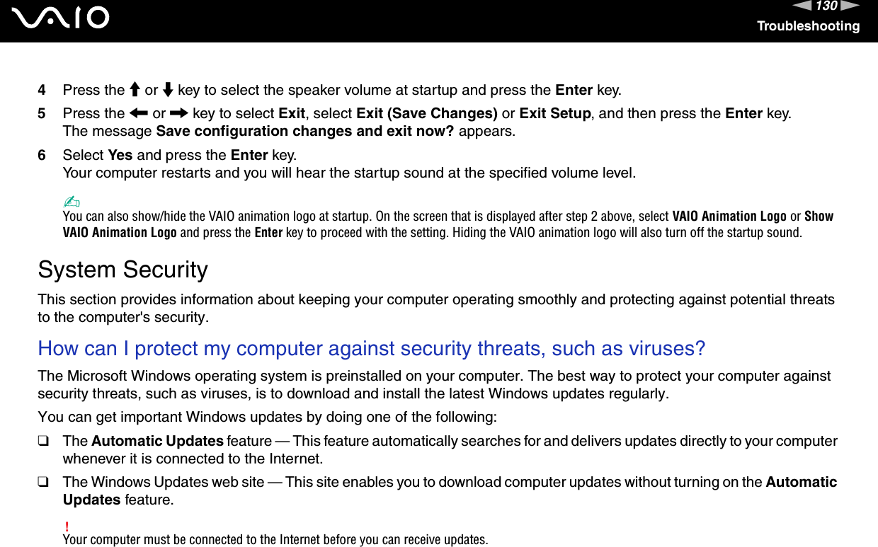 130nNTroubleshooting4Press the M or m key to select the speaker volume at startup and press the Enter key.5Press the &lt; or , key to select Exit, select Exit (Save Changes) or Exit Setup, and then press the Enter key.The message Save configuration changes and exit now? appears.6Select Yes and press the Enter key.Your computer restarts and you will hear the startup sound at the specified volume level.✍You can also show/hide the VAIO animation logo at startup. On the screen that is displayed after step 2 above, select VAIO Animation Logo or Show VAIO Animation Logo and press the Enter key to proceed with the setting. Hiding the VAIO animation logo will also turn off the startup sound.  System SecurityThis section provides information about keeping your computer operating smoothly and protecting against potential threats to the computer&apos;s security.How can I protect my computer against security threats, such as viruses?The Microsoft Windows operating system is preinstalled on your computer. The best way to protect your computer against security threats, such as viruses, is to download and install the latest Windows updates regularly.You can get important Windows updates by doing one of the following:❑The Automatic Updates feature — This feature automatically searches for and delivers updates directly to your computer whenever it is connected to the Internet.❑The Windows Updates web site — This site enables you to download computer updates without turning on the Automatic Updates feature.!Your computer must be connected to the Internet before you can receive updates.