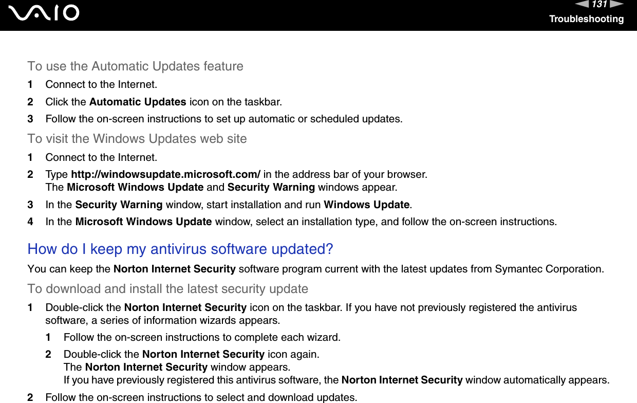 131nNTroubleshootingTo use the Automatic Updates feature 1Connect to the Internet. 2Click the Automatic Updates icon on the taskbar. 3Follow the on-screen instructions to set up automatic or scheduled updates. To visit the Windows Updates web site 1Connect to the Internet. 2Type http://windowsupdate.microsoft.com/ in the address bar of your browser. The Microsoft Windows Update and Security Warning windows appear.3In the Security Warning window, start installation and run Windows Update. 4In the Microsoft Windows Update window, select an installation type, and follow the on-screen instructions.  How do I keep my antivirus software updated?You can keep the Norton Internet Security software program current with the latest updates from Symantec Corporation.To download and install the latest security update 1Double-click the Norton Internet Security icon on the taskbar. If you have not previously registered the antivirus software, a series of information wizards appears.1Follow the on-screen instructions to complete each wizard.2Double-click the Norton Internet Security icon again.The Norton Internet Security window appears.If you have previously registered this antivirus software, the Norton Internet Security window automatically appears.2Follow the on-screen instructions to select and download updates.   