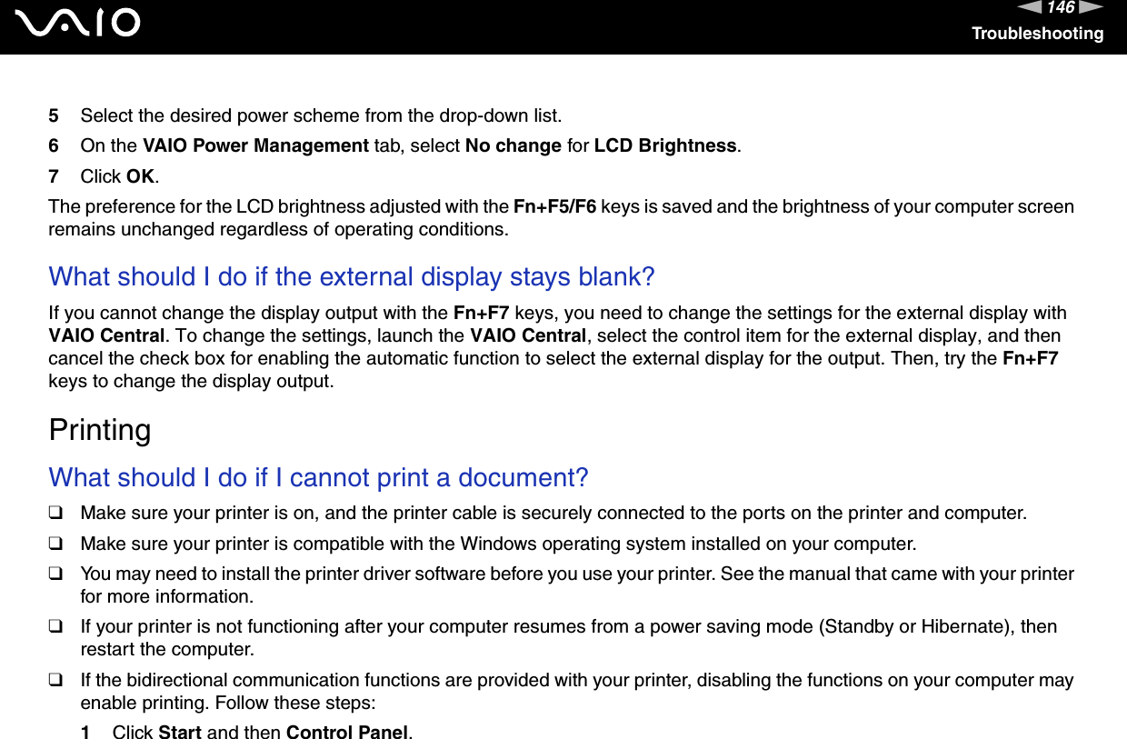 146nNTroubleshooting5Select the desired power scheme from the drop-down list. 6On the VAIO Power Management tab, select No change for LCD Brightness.7Click OK.The preference for the LCD brightness adjusted with the Fn+F5/F6 keys is saved and the brightness of your computer screen remains unchanged regardless of operating conditions. What should I do if the external display stays blank?If you cannot change the display output with the Fn+F7 keys, you need to change the settings for the external display with VAIO Central. To change the settings, launch the VAIO Central, select the control item for the external display, and then cancel the check box for enabling the automatic function to select the external display for the output. Then, try the Fn+F7 keys to change the display output.  PrintingWhat should I do if I cannot print a document?❑Make sure your printer is on, and the printer cable is securely connected to the ports on the printer and computer.❑Make sure your printer is compatible with the Windows operating system installed on your computer.❑You may need to install the printer driver software before you use your printer. See the manual that came with your printer for more information.❑If your printer is not functioning after your computer resumes from a power saving mode (Standby or Hibernate), then restart the computer.❑If the bidirectional communication functions are provided with your printer, disabling the functions on your computer may enable printing. Follow these steps:1Click Start and then Control Panel.