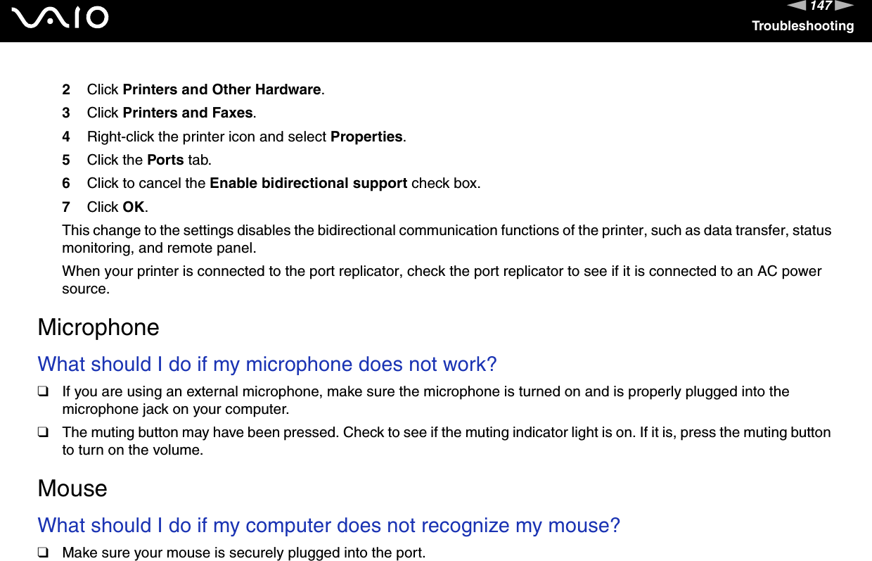 147nNTroubleshooting2Click Printers and Other Hardware.3Click Printers and Faxes.4Right-click the printer icon and select Properties.5Click the Ports tab.6Click to cancel the Enable bidirectional support check box.7Click OK.This change to the settings disables the bidirectional communication functions of the printer, such as data transfer, status monitoring, and remote panel.When your printer is connected to the port replicator, check the port replicator to see if it is connected to an AC power source.  MicrophoneWhat should I do if my microphone does not work?❑If you are using an external microphone, make sure the microphone is turned on and is properly plugged into the microphone jack on your computer.❑The muting button may have been pressed. Check to see if the muting indicator light is on. If it is, press the muting button to turn on the volume.  MouseWhat should I do if my computer does not recognize my mouse?❑Make sure your mouse is securely plugged into the port.