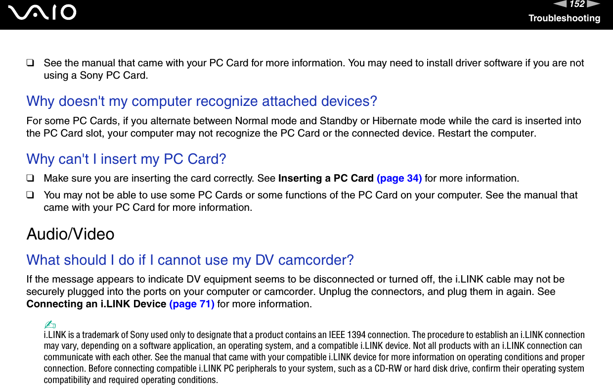 152nNTroubleshooting❑See the manual that came with your PC Card for more information. You may need to install driver software if you are not using a Sony PC Card. Why doesn&apos;t my computer recognize attached devices?For some PC Cards, if you alternate between Normal mode and Standby or Hibernate mode while the card is inserted into the PC Card slot, your computer may not recognize the PC Card or the connected device. Restart the computer. Why can&apos;t I insert my PC Card?❑Make sure you are inserting the card correctly. See Inserting a PC Card (page 34) for more information.❑You may not be able to use some PC Cards or some functions of the PC Card on your computer. See the manual that came with your PC Card for more information.  Audio/VideoWhat should I do if I cannot use my DV camcorder?If the message appears to indicate DV equipment seems to be disconnected or turned off, the i.LINK cable may not be securely plugged into the ports on your computer or camcorder. Unplug the connectors, and plug them in again. See Connecting an i.LINK Device (page 71) for more information.✍i.LINK is a trademark of Sony used only to designate that a product contains an IEEE 1394 connection. The procedure to establish an i.LINK connection may vary, depending on a software application, an operating system, and a compatible i.LINK device. Not all products with an i.LINK connection can communicate with each other. See the manual that came with your compatible i.LINK device for more information on operating conditions and proper connection. Before connecting compatible i.LINK PC peripherals to your system, such as a CD-RW or hard disk drive, confirm their operating system compatibility and required operating conditions.  