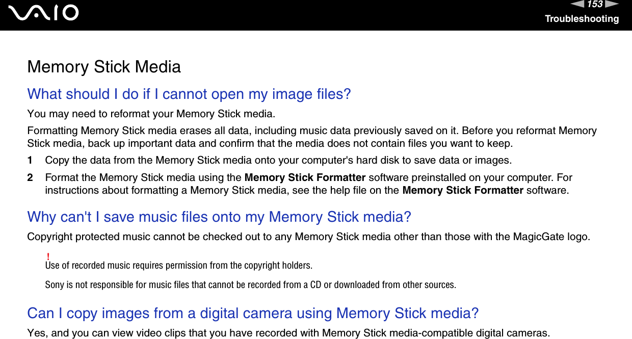 153nNTroubleshootingMemory Stick MediaWhat should I do if I cannot open my image files?You may need to reformat your Memory Stick media.Formatting Memory Stick media erases all data, including music data previously saved on it. Before you reformat Memory Stick media, back up important data and confirm that the media does not contain files you want to keep.1Copy the data from the Memory Stick media onto your computer&apos;s hard disk to save data or images.2Format the Memory Stick media using the Memory Stick Formatter software preinstalled on your computer. For instructions about formatting a Memory Stick media, see the help file on the Memory Stick Formatter software. Why can&apos;t I save music files onto my Memory Stick media?Copyright protected music cannot be checked out to any Memory Stick media other than those with the MagicGate logo.!Use of recorded music requires permission from the copyright holders.Sony is not responsible for music files that cannot be recorded from a CD or downloaded from other sources. Can I copy images from a digital camera using Memory Stick media?Yes, and you can view video clips that you have recorded with Memory Stick media-compatible digital cameras.  