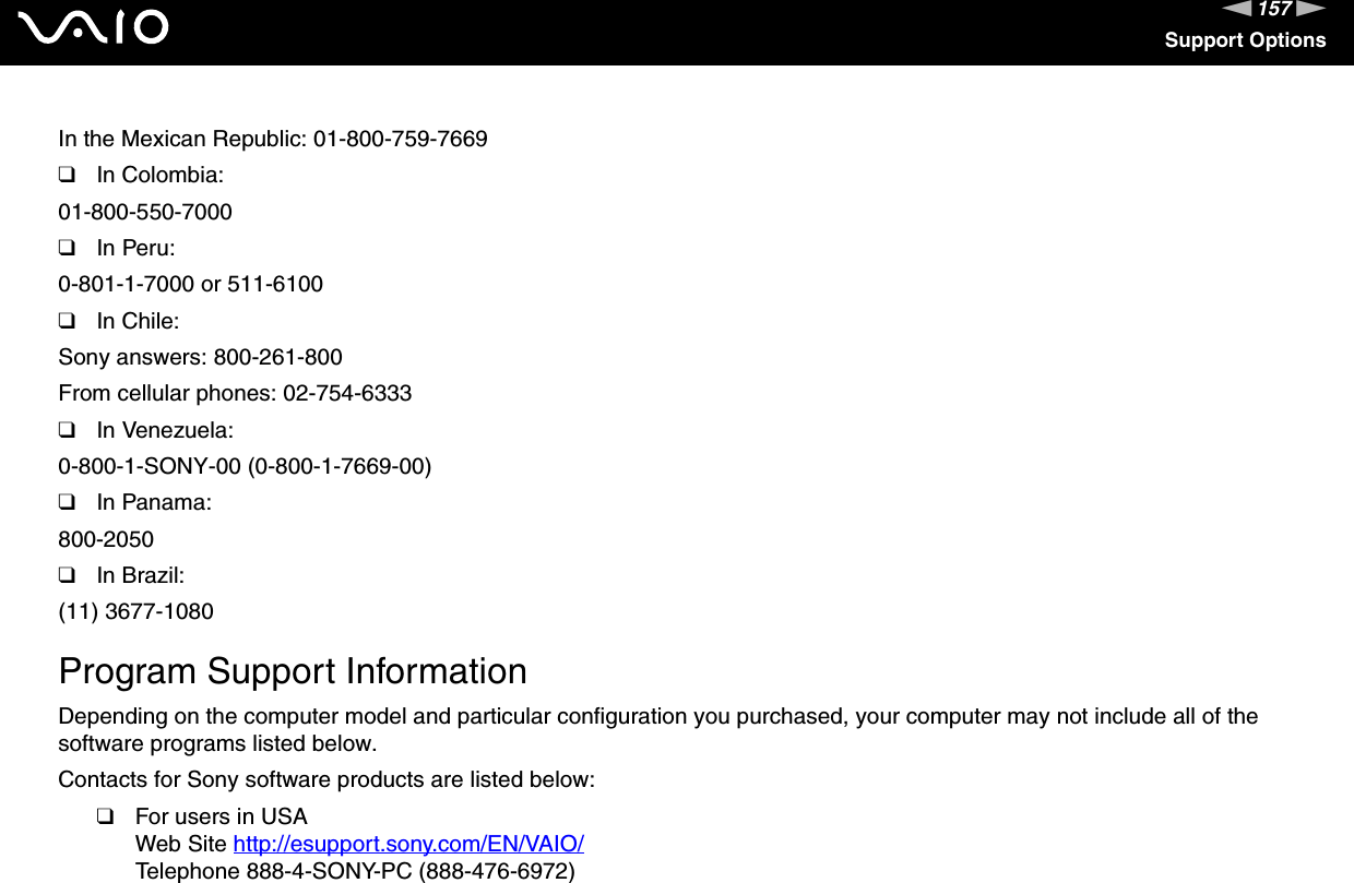 157nNSupport OptionsIn the Mexican Republic: 01-800-759-7669❑In Colombia:01-800-550-7000❑In Peru:0-801-1-7000 or 511-6100❑In Chile:Sony answers: 800-261-800From cellular phones: 02-754-6333❑In Venezuela:0-800-1-SONY-00 (0-800-1-7669-00)❑In Panama:800-2050❑In Brazil:(11) 3677-1080 Program Support InformationDepending on the computer model and particular configuration you purchased, your computer may not include all of the software programs listed below.Contacts for Sony software products are listed below:❑For users in USAWeb Site http://esupport.sony.com/EN/VAIO/ Telephone 888-4-SONY-PC (888-476-6972)