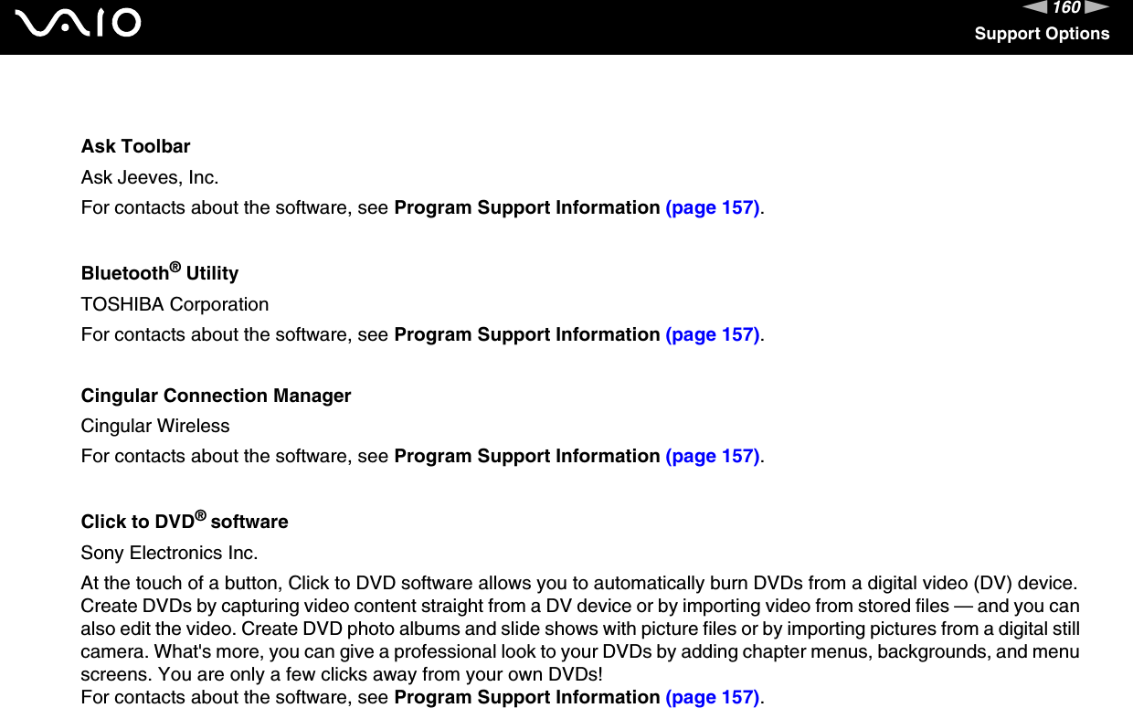 160nNSupport OptionsAsk ToolbarAsk Jeeves, Inc.For contacts about the software, see Program Support Information (page 157).Bluetooth® UtilityTOSHIBA CorporationFor contacts about the software, see Program Support Information (page 157).Cingular Connection ManagerCingular WirelessFor contacts about the software, see Program Support Information (page 157).Click to DVD® softwareSony Electronics Inc.At the touch of a button, Click to DVD software allows you to automatically burn DVDs from a digital video (DV) device. Create DVDs by capturing video content straight from a DV device or by importing video from stored files — and you can also edit the video. Create DVD photo albums and slide shows with picture files or by importing pictures from a digital still camera. What&apos;s more, you can give a professional look to your DVDs by adding chapter menus, backgrounds, and menu screens. You are only a few clicks away from your own DVDs!For contacts about the software, see Program Support Information (page 157).