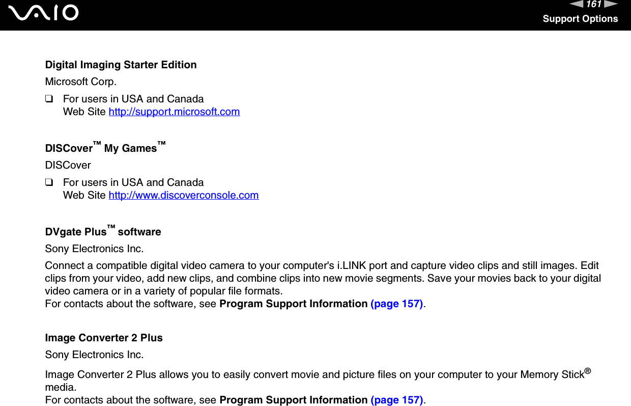 161nNSupport OptionsDigital Imaging Starter EditionMicrosoft Corp.❑For users in USA and CanadaWeb Site http://support.microsoft.com DISCover™ My Games™DISCover❑For users in USA and CanadaWeb Site http://www.discoverconsole.com DVgate Plus™ softwareSony Electronics Inc.Connect a compatible digital video camera to your computer&apos;s i.LINK port and capture video clips and still images. Edit clips from your video, add new clips, and combine clips into new movie segments. Save your movies back to your digital video camera or in a variety of popular file formats.For contacts about the software, see Program Support Information (page 157).Image Converter 2 PlusSony Electronics Inc.Image Converter 2 Plus allows you to easily convert movie and picture files on your computer to your Memory Stick® media.For contacts about the software, see Program Support Information (page 157).