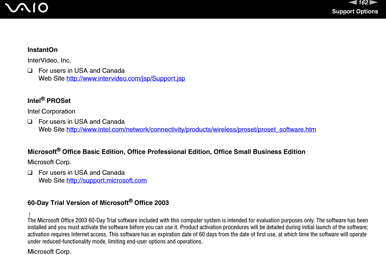 162nNSupport OptionsInstantOnInterVideo, Inc.❑For users in USA and CanadaWeb Site http://www.intervideo.com/jsp/Support.jsp Intel® PROSetIntel Corporation❑For users in USA and CanadaWeb Site http://www.intel.com/network/connectivity/products/wireless/proset/proset_software.htm Microsoft® Office Basic Edition, Office Professional Edition, Office Small Business EditionMicrosoft Corp.❑For users in USA and CanadaWeb Site http://support.microsoft.com 60-Day Trial Version of Microsoft® Office 2003!The Microsoft Office 2003 60-Day Trial software included with this computer system is intended for evaluation purposes only. The software has been installed and you must activate the software before you can use it. Product activation procedures will be detailed during initial launch of the software; activation requires Internet access. This software has an expiration date of 60 days from the date of first use, at which time the software will operate under reduced-functionality mode, limiting end-user options and operations.Microsoft Corp.