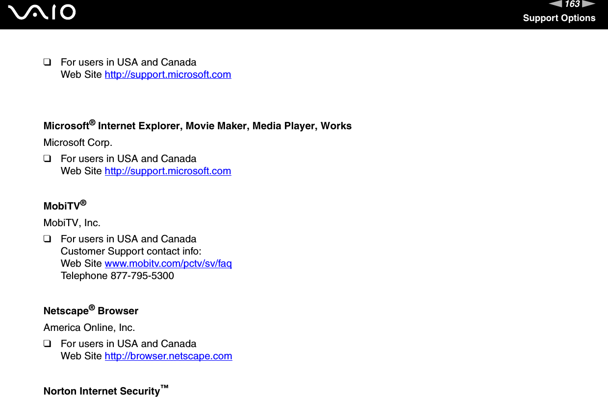 163nNSupport Options❑For users in USA and CanadaWeb Site http://support.microsoft.com Microsoft® Internet Explorer, Movie Maker, Media Player, WorksMicrosoft Corp.❑For users in USA and CanadaWeb Site http://support.microsoft.com MobiTV®MobiTV, Inc.❑For users in USA and CanadaCustomer Support contact info:Web Site www.mobitv.com/pctv/sv/faq Telephone 877-795-5300Netscape® BrowserAmerica Online, Inc.❑For users in USA and CanadaWeb Site http://browser.netscape.com Norton Internet Security™