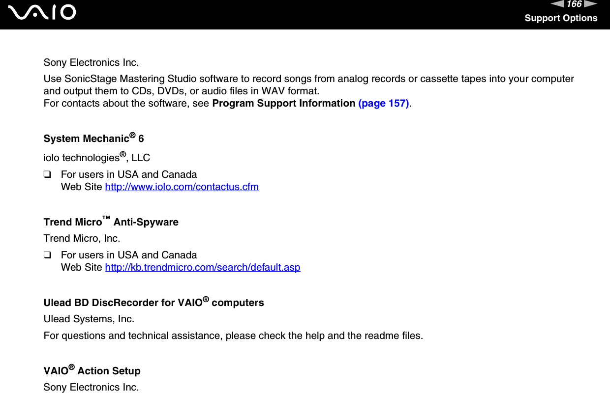 166nNSupport OptionsSony Electronics Inc.Use SonicStage Mastering Studio software to record songs from analog records or cassette tapes into your computer and output them to CDs, DVDs, or audio files in WAV format.For contacts about the software, see Program Support Information (page 157).System Mechanic® 6iolo technologies®, LLC❑For users in USA and CanadaWeb Site http://www.iolo.com/contactus.cfm Trend Micro™ Anti-SpywareTrend Micro, Inc.❑For users in USA and CanadaWeb Site http://kb.trendmicro.com/search/default.asp Ulead BD DiscRecorder for VAIO® computersUlead Systems, Inc.For questions and technical assistance, please check the help and the readme files. VAIO® Action SetupSony Electronics Inc.