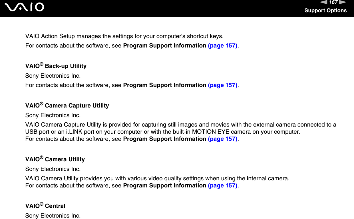 167nNSupport OptionsVAIO Action Setup manages the settings for your computer&apos;s shortcut keys.For contacts about the software, see Program Support Information (page 157).VAIO® Back-up UtilitySony Electronics Inc.For contacts about the software, see Program Support Information (page 157).VAIO® Camera Capture UtilitySony Electronics Inc.VAIO Camera Capture Utility is provided for capturing still images and movies with the external camera connected to a USB port or an i.LINK port on your computer or with the built-in MOTION EYE camera on your computer.For contacts about the software, see Program Support Information (page 157).VAIO® Camera UtilitySony Electronics Inc.VAIO Camera Utility provides you with various video quality settings when using the internal camera.For contacts about the software, see Program Support Information (page 157).VAIO® CentralSony Electronics Inc.