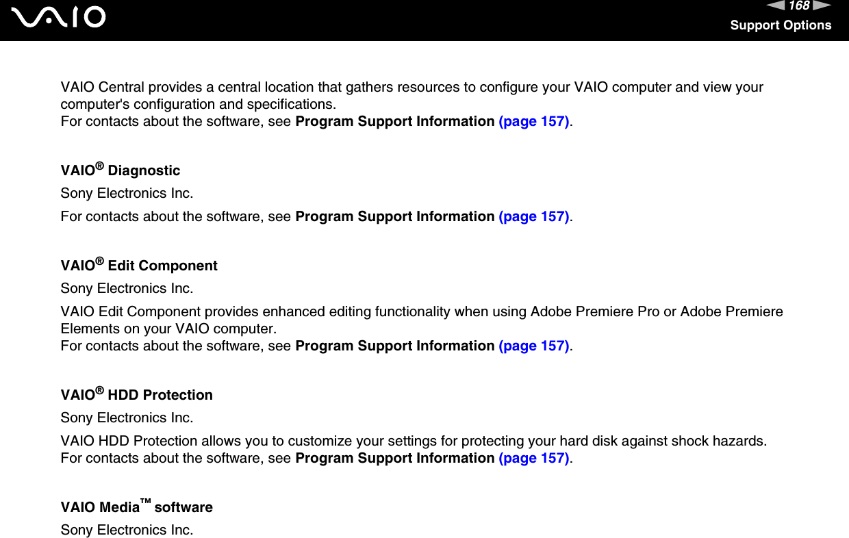 168nNSupport OptionsVAIO Central provides a central location that gathers resources to configure your VAIO computer and view your computer&apos;s configuration and specifications.For contacts about the software, see Program Support Information (page 157).VAIO® DiagnosticSony Electronics Inc.For contacts about the software, see Program Support Information (page 157).VAIO® Edit ComponentSony Electronics Inc.VAIO Edit Component provides enhanced editing functionality when using Adobe Premiere Pro or Adobe Premiere Elements on your VAIO computer.For contacts about the software, see Program Support Information (page 157).VAIO® HDD ProtectionSony Electronics Inc.VAIO HDD Protection allows you to customize your settings for protecting your hard disk against shock hazards.For contacts about the software, see Program Support Information (page 157).VAIO Media™ softwareSony Electronics Inc.