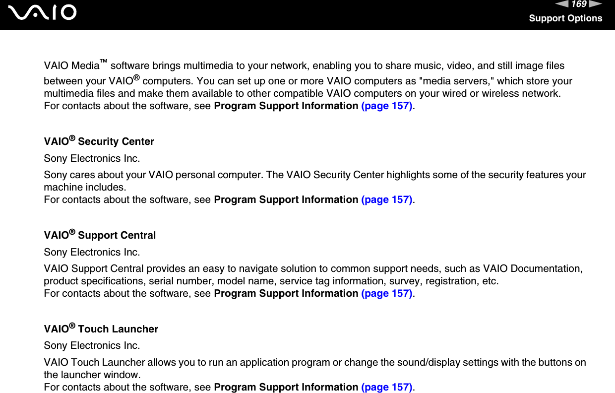 169nNSupport OptionsVAIO Media™ software brings multimedia to your network, enabling you to share music, video, and still image files between your VAIO® computers. You can set up one or more VAIO computers as &quot;media servers,&quot; which store your multimedia files and make them available to other compatible VAIO computers on your wired or wireless network.For contacts about the software, see Program Support Information (page 157).VAIO® Security CenterSony Electronics Inc.Sony cares about your VAIO personal computer. The VAIO Security Center highlights some of the security features your machine includes.For contacts about the software, see Program Support Information (page 157).VAIO® Support CentralSony Electronics Inc.VAIO Support Central provides an easy to navigate solution to common support needs, such as VAIO Documentation, product specifications, serial number, model name, service tag information, survey, registration, etc.For contacts about the software, see Program Support Information (page 157).VAIO® Touch LauncherSony Electronics Inc.VAIO Touch Launcher allows you to run an application program or change the sound/display settings with the buttons on the launcher window.For contacts about the software, see Program Support Information (page 157).