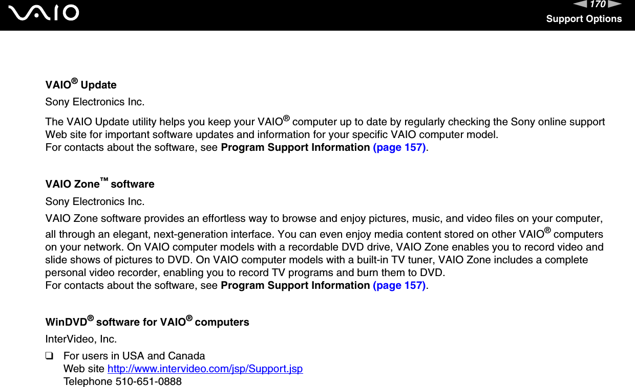 170nNSupport OptionsVAIO® UpdateSony Electronics Inc.The VAIO Update utility helps you keep your VAIO® computer up to date by regularly checking the Sony online support Web site for important software updates and information for your specific VAIO computer model.For contacts about the software, see Program Support Information (page 157).VAIO Zone™ softwareSony Electronics Inc.VAIO Zone software provides an effortless way to browse and enjoy pictures, music, and video files on your computer, all through an elegant, next-generation interface. You can even enjoy media content stored on other VAIO® computers on your network. On VAIO computer models with a recordable DVD drive, VAIO Zone enables you to record video and slide shows of pictures to DVD. On VAIO computer models with a built-in TV tuner, VAIO Zone includes a complete personal video recorder, enabling you to record TV programs and burn them to DVD.For contacts about the software, see Program Support Information (page 157).WinDVD® software for VAIO® computersInterVideo, Inc.❑For users in USA and CanadaWeb site http://www.intervideo.com/jsp/Support.jsp Telephone 510-651-0888