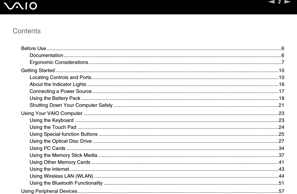 2nNContentsBefore Use .........................................................................................................................................................................6Documentation.............................................................................................................................................................6Ergonomic Considerations...........................................................................................................................................7Getting Started .................................................................................................................................................................10Locating Controls and Ports.......................................................................................................................................10About the Indicator Lights ..........................................................................................................................................16Connecting a Power Source ......................................................................................................................................17Using the Battery Pack ..............................................................................................................................................18Shutting Down Your Computer Safely .......................................................................................................................21Using Your VAIO Computer .............................................................................................................................................23Using the Keyboard ...................................................................................................................................................23Using the Touch Pad .................................................................................................................................................24Using Special-function Buttons ..................................................................................................................................25Using the Optical Disc Drive ......................................................................................................................................27Using PC Cards .........................................................................................................................................................34Using the Memory Stick Media ..................................................................................................................................37Using Other Memory Cards .......................................................................................................................................41Using the Internet.......................................................................................................................................................43Using Wireless LAN (WLAN) .....................................................................................................................................44Using the Bluetooth Functionality ..............................................................................................................................51Using Peripheral Devices.................................................................................................................................................57