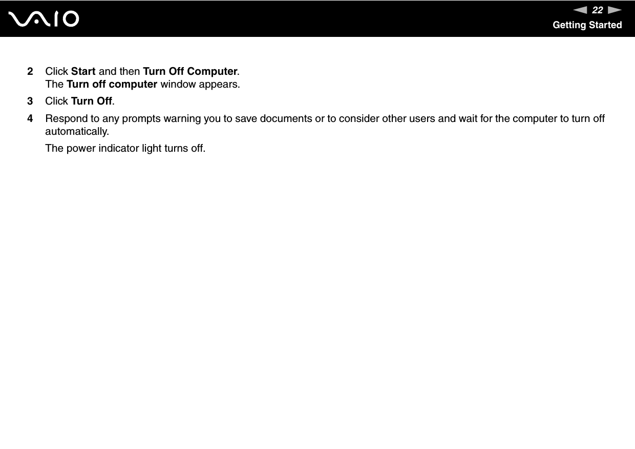 22nNGetting Started2Click Start and then Turn Off Computer.The Turn off computer window appears.3Click Turn Off.4Respond to any prompts warning you to save documents or to consider other users and wait for the computer to turn off automatically.The power indicator light turns off. 
