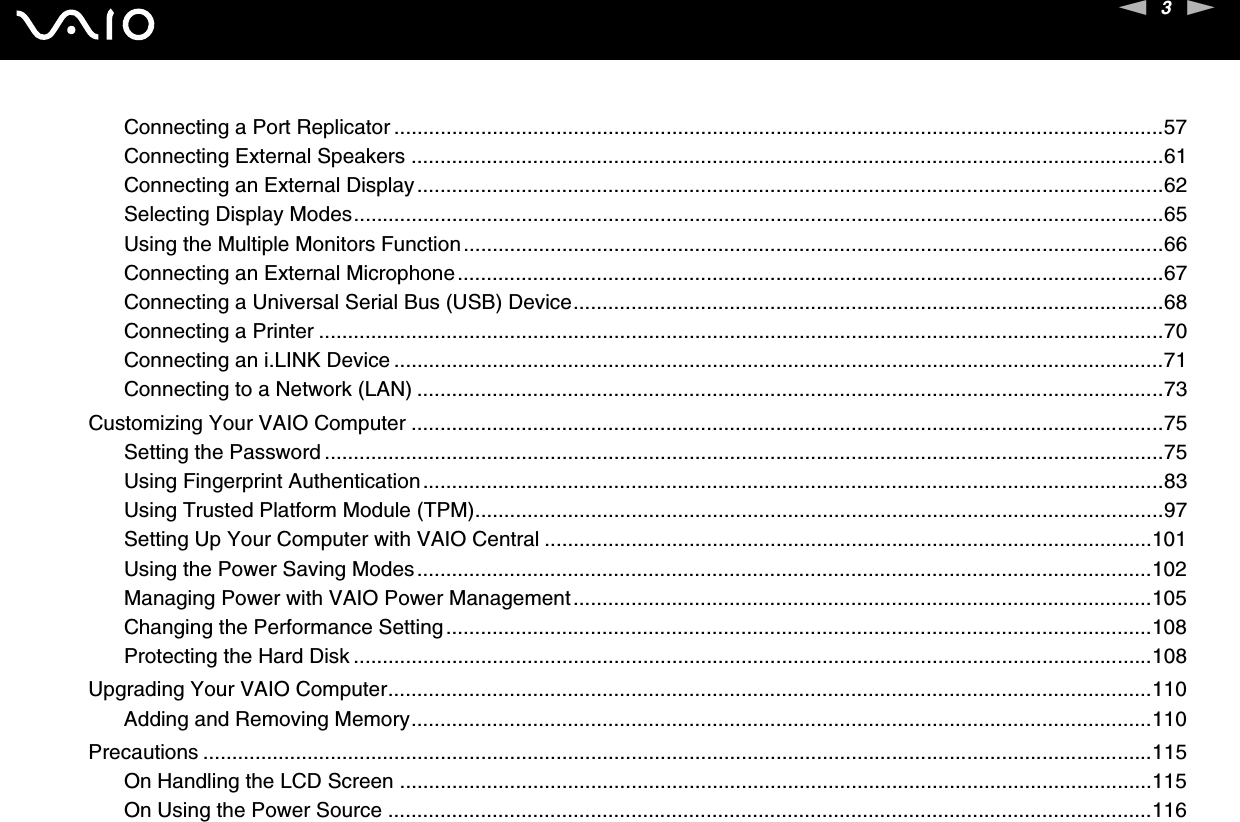 3nNConnecting a Port Replicator .....................................................................................................................................57Connecting External Speakers ..................................................................................................................................61Connecting an External Display.................................................................................................................................62Selecting Display Modes............................................................................................................................................65Using the Multiple Monitors Function.........................................................................................................................66Connecting an External Microphone..........................................................................................................................67Connecting a Universal Serial Bus (USB) Device......................................................................................................68Connecting a Printer ..................................................................................................................................................70Connecting an i.LINK Device .....................................................................................................................................71Connecting to a Network (LAN) .................................................................................................................................73Customizing Your VAIO Computer ..................................................................................................................................75Setting the Password .................................................................................................................................................75Using Fingerprint Authentication................................................................................................................................83Using Trusted Platform Module (TPM).......................................................................................................................97Setting Up Your Computer with VAIO Central .........................................................................................................101Using the Power Saving Modes...............................................................................................................................102Managing Power with VAIO Power Management....................................................................................................105Changing the Performance Setting..........................................................................................................................108Protecting the Hard Disk ..........................................................................................................................................108Upgrading Your VAIO Computer....................................................................................................................................110Adding and Removing Memory................................................................................................................................110Precautions ....................................................................................................................................................................115On Handling the LCD Screen ..................................................................................................................................115On Using the Power Source ....................................................................................................................................116