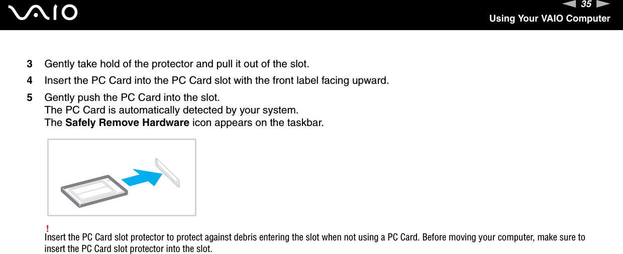 35nNUsing Your VAIO Computer3Gently take hold of the protector and pull it out of the slot.4Insert the PC Card into the PC Card slot with the front label facing upward.5Gently push the PC Card into the slot.The PC Card is automatically detected by your system.The Safely Remove Hardware icon appears on the taskbar.!Insert the PC Card slot protector to protect against debris entering the slot when not using a PC Card. Before moving your computer, make sure to insert the PC Card slot protector into the slot.