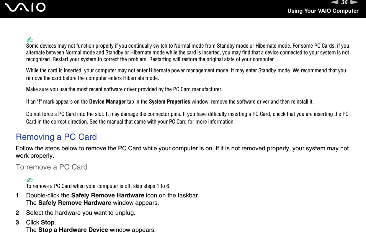 36nNUsing Your VAIO Computer✍Some devices may not function properly if you continually switch to Normal mode from Standby mode or Hibernate mode. For some PC Cards, if you alternate between Normal mode and Standby or Hibernate mode while the card is inserted, you may find that a device connected to your system is not recognized. Restart your system to correct the problem. Restarting will restore the original state of your computer.While the card is inserted, your computer may not enter Hibernate power management mode. It may enter Standby mode. We recommend that you remove the card before the computer enters Hibernate mode.Make sure you use the most recent software driver provided by the PC Card manufacturer.If an &quot;!&quot; mark appears on the Device Manager tab in the System Properties window, remove the software driver and then reinstall it.Do not force a PC Card into the slot. It may damage the connector pins. If you have difficulty inserting a PC Card, check that you are inserting the PC Card in the correct direction. See the manual that came with your PC Card for more information. Removing a PC CardFollow the steps below to remove the PC Card while your computer is on. If it is not removed properly, your system may not work properly.To remove a PC Card✍To remove a PC Card when your computer is off, skip steps 1 to 6.1Double-click the Safely Remove Hardware icon on the taskbar.The Safely Remove Hardware window appears.2Select the hardware you want to unplug.3Click Stop.The Stop a Hardware Device window appears.