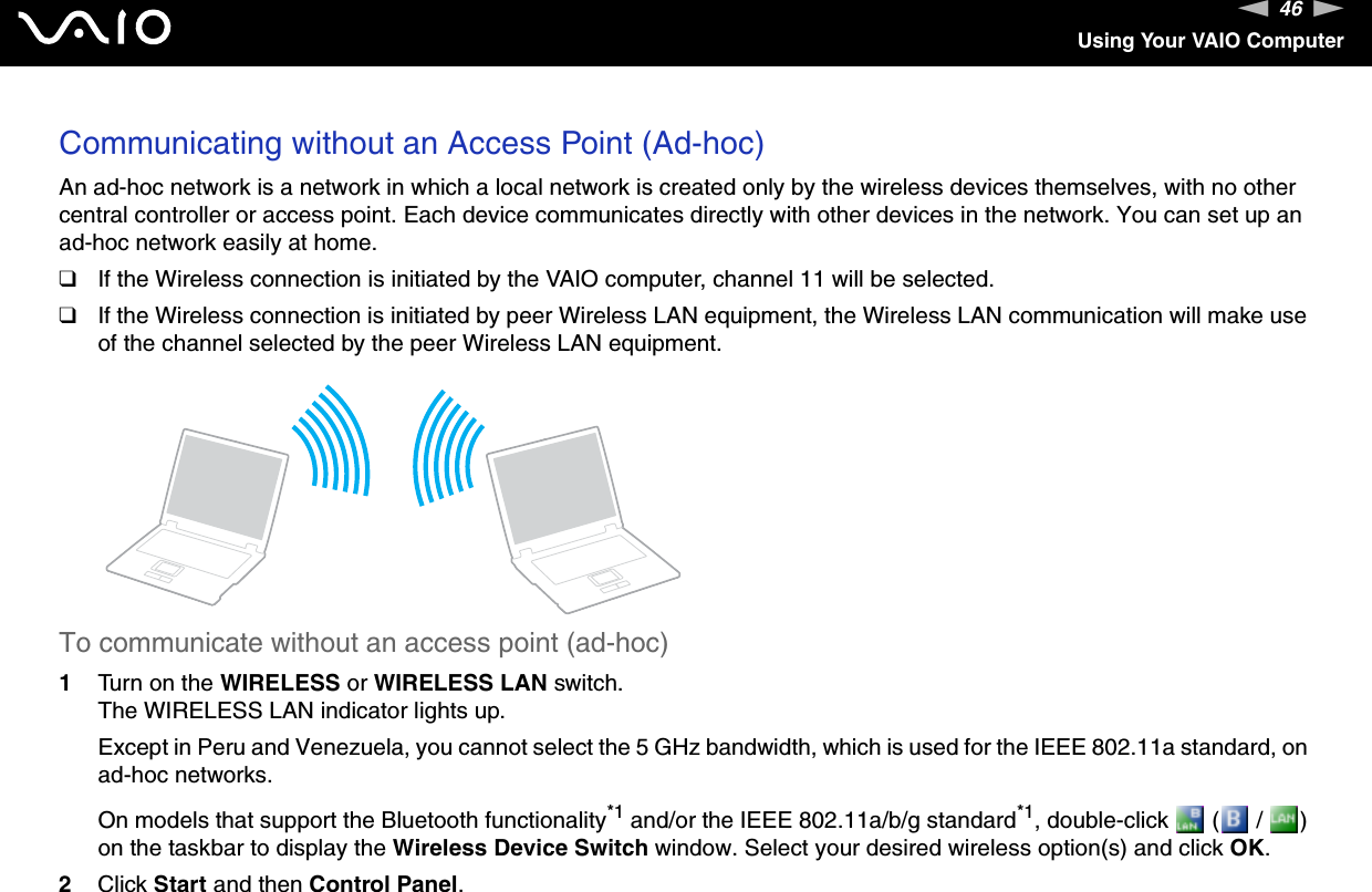 46nNUsing Your VAIO ComputerCommunicating without an Access Point (Ad-hoc)An ad-hoc network is a network in which a local network is created only by the wireless devices themselves, with no other central controller or access point. Each device communicates directly with other devices in the network. You can set up an ad-hoc network easily at home.❑If the Wireless connection is initiated by the VAIO computer, channel 11 will be selected.❑If the Wireless connection is initiated by peer Wireless LAN equipment, the Wireless LAN communication will make use of the channel selected by the peer Wireless LAN equipment.To communicate without an access point (ad-hoc)1Turn on the WIRELESS or WIRELESS LAN switch.The WIRELESS LAN indicator lights up.Except in Peru and Venezuela, you cannot select the 5 GHz bandwidth, which is used for the IEEE 802.11a standard, on ad-hoc networks.On models that support the Bluetooth functionality*1 and/or the IEEE 802.11a/b/g standard*1, double-click   (  /  ) on the taskbar to display the Wireless Device Switch window. Select your desired wireless option(s) and click OK.2Click Start and then Control Panel.