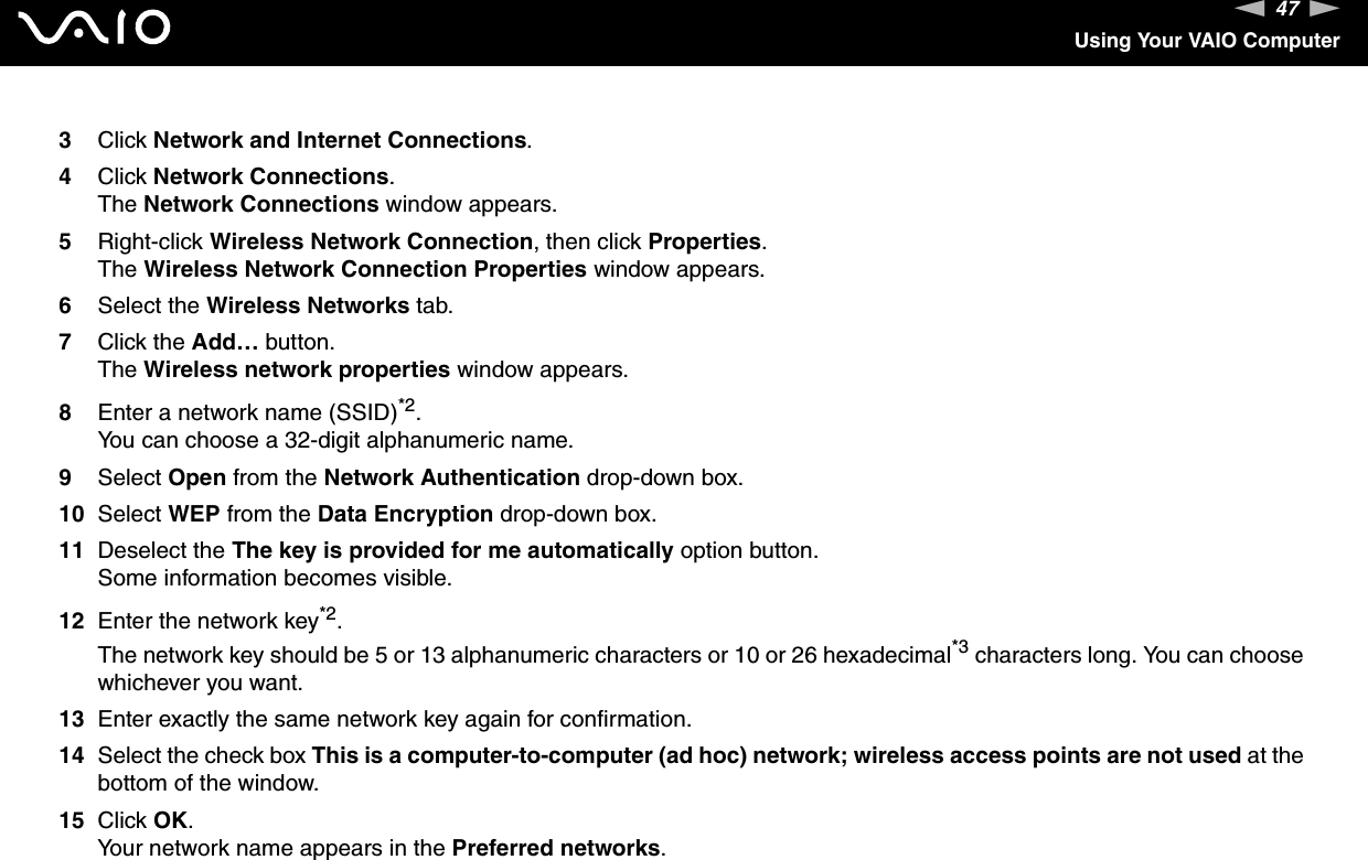 47nNUsing Your VAIO Computer3Click Network and Internet Connections.4Click Network Connections.The Network Connections window appears.5Right-click Wireless Network Connection, then click Properties.The Wireless Network Connection Properties window appears.6Select the Wireless Networks tab.7Click the Add… button.The Wireless network properties window appears.8Enter a network name (SSID)*2.You can choose a 32-digit alphanumeric name.9Select Open from the Network Authentication drop-down box.10 Select WEP from the Data Encryption drop-down box.11 Deselect the The key is provided for me automatically option button.Some information becomes visible.12 Enter the network key*2.The network key should be 5 or 13 alphanumeric characters or 10 or 26 hexadecimal*3 characters long. You can choose whichever you want.13 Enter exactly the same network key again for confirmation.14 Select the check box This is a computer-to-computer (ad hoc) network; wireless access points are not used at the bottom of the window.15 Click OK.Your network name appears in the Preferred networks.