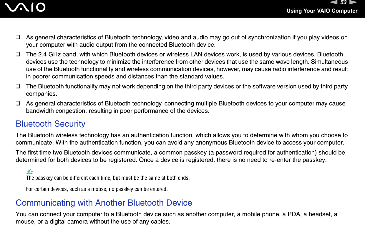 53nNUsing Your VAIO Computer❑As general characteristics of Bluetooth technology, video and audio may go out of synchronization if you play videos on your computer with audio output from the connected Bluetooth device.❑The 2.4 GHz band, with which Bluetooth devices or wireless LAN devices work, is used by various devices. Bluetooth devices use the technology to minimize the interference from other devices that use the same wave length. Simultaneous use of the Bluetooth functionality and wireless communication devices, however, may cause radio interference and result in poorer communication speeds and distances than the standard values.❑The Bluetooth functionality may not work depending on the third party devices or the software version used by third party companies.❑As general characteristics of Bluetooth technology, connecting multiple Bluetooth devices to your computer may cause bandwidth congestion, resulting in poor performance of the devices.Bluetooth SecurityThe Bluetooth wireless technology has an authentication function, which allows you to determine with whom you choose to communicate. With the authentication function, you can avoid any anonymous Bluetooth device to access your computer.The first time two Bluetooth devices communicate, a common passkey (a password required for authentication) should be determined for both devices to be registered. Once a device is registered, there is no need to re-enter the passkey.✍The passkey can be different each time, but must be the same at both ends.For certain devices, such as a mouse, no passkey can be entered.Communicating with Another Bluetooth DeviceYou can connect your computer to a Bluetooth device such as another computer, a mobile phone, a PDA, a headset, a mouse, or a digital camera without the use of any cables.