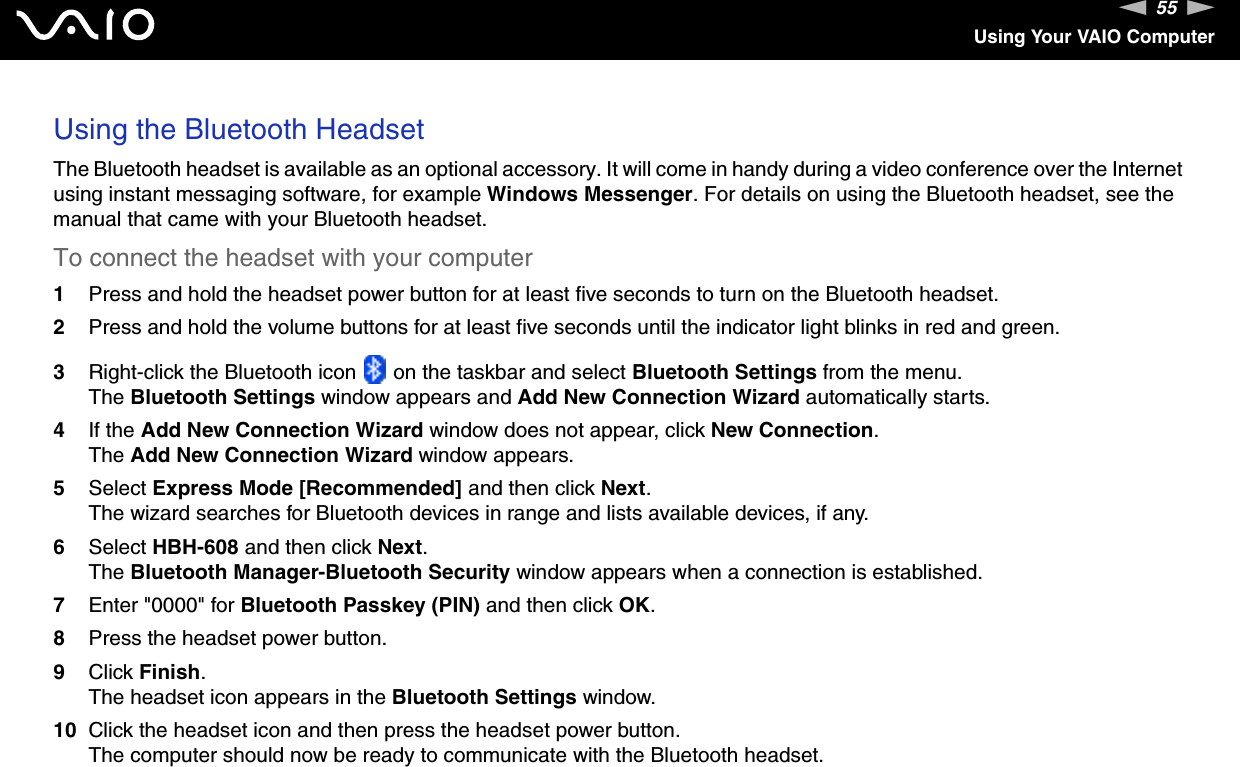 55nNUsing Your VAIO ComputerUsing the Bluetooth HeadsetThe Bluetooth headset is available as an optional accessory. It will come in handy during a video conference over the Internet using instant messaging software, for example Windows Messenger. For details on using the Bluetooth headset, see the manual that came with your Bluetooth headset.To connect the headset with your computer1Press and hold the headset power button for at least five seconds to turn on the Bluetooth headset.2Press and hold the volume buttons for at least five seconds until the indicator light blinks in red and green.3Right-click the Bluetooth icon   on the taskbar and select Bluetooth Settings from the menu.The Bluetooth Settings window appears and Add New Connection Wizard automatically starts.4If the Add New Connection Wizard window does not appear, click New Connection.The Add New Connection Wizard window appears.5Select Express Mode [Recommended] and then click Next.The wizard searches for Bluetooth devices in range and lists available devices, if any.6Select HBH-608 and then click Next.The Bluetooth Manager-Bluetooth Security window appears when a connection is established.7Enter &quot;0000&quot; for Bluetooth Passkey (PIN) and then click OK.8Press the headset power button.9Click Finish.The headset icon appears in the Bluetooth Settings window.10 Click the headset icon and then press the headset power button.The computer should now be ready to communicate with the Bluetooth headset.