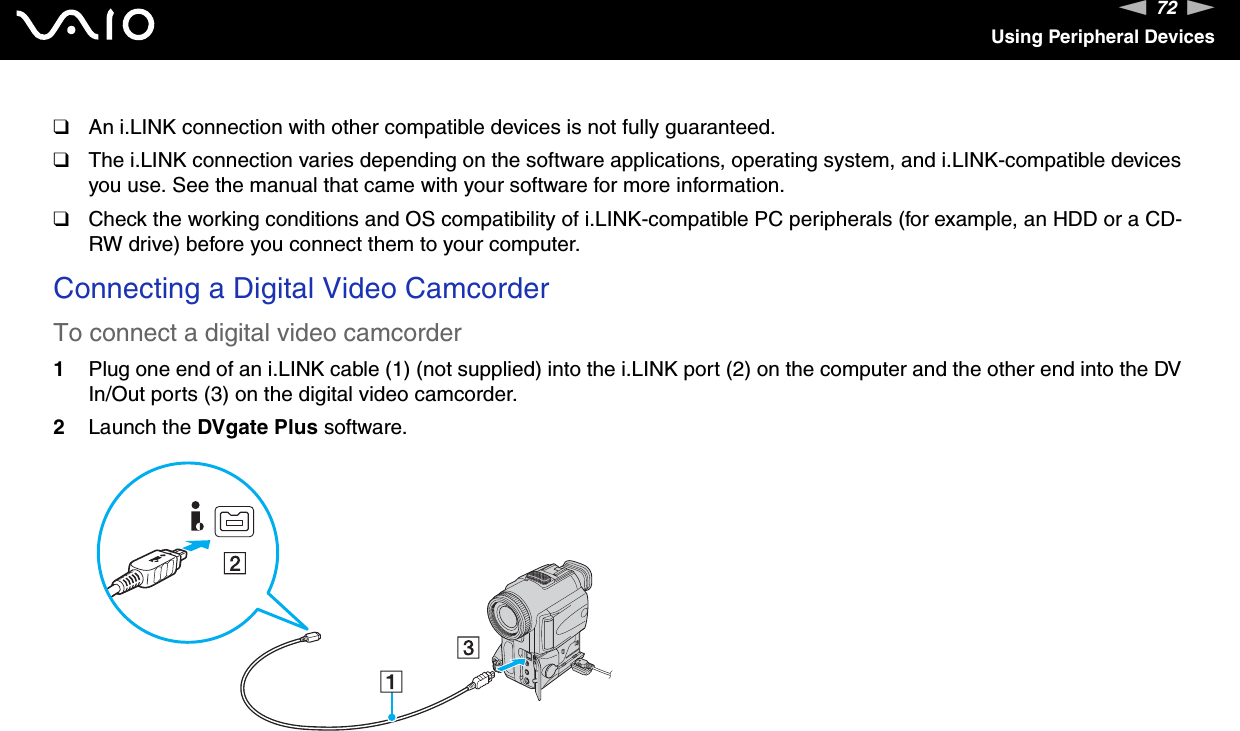 72nNUsing Peripheral Devices❑An i.LINK connection with other compatible devices is not fully guaranteed.❑The i.LINK connection varies depending on the software applications, operating system, and i.LINK-compatible devices you use. See the manual that came with your software for more information.❑Check the working conditions and OS compatibility of i.LINK-compatible PC peripherals (for example, an HDD or a CD-RW drive) before you connect them to your computer.Connecting a Digital Video CamcorderTo connect a digital video camcorder1Plug one end of an i.LINK cable (1) (not supplied) into the i.LINK port (2) on the computer and the other end into the DV In/Out ports (3) on the digital video camcorder.2Launch the DVgate Plus software.