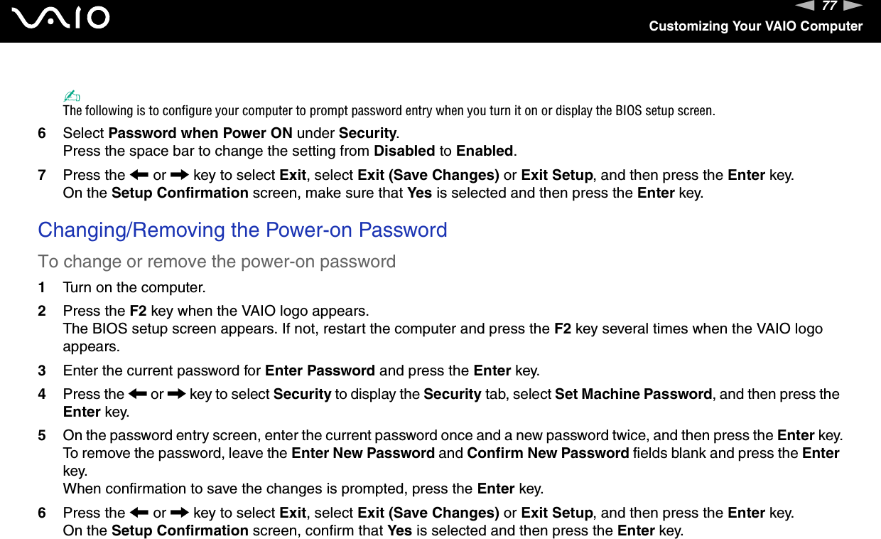77nNCustomizing Your VAIO Computer✍The following is to configure your computer to prompt password entry when you turn it on or display the BIOS setup screen.6Select Password when Power ON under Security.Press the space bar to change the setting from Disabled to Enabled.7Press the &lt; or , key to select Exit, select Exit (Save Changes) or Exit Setup, and then press the Enter key.On the Setup Confirmation screen, make sure that Yes is selected and then press the Enter key. Changing/Removing the Power-on PasswordTo change or remove the power-on password1Turn on the computer.2Press the F2 key when the VAIO logo appears.The BIOS setup screen appears. If not, restart the computer and press the F2 key several times when the VAIO logo appears.3Enter the current password for Enter Password and press the Enter key.4Press the &lt; or , key to select Security to display the Security tab, select Set Machine Password, and then press the Enter key.5On the password entry screen, enter the current password once and a new password twice, and then press the Enter key.To remove the password, leave the Enter New Password and Confirm New Password fields blank and press the Enter key.When confirmation to save the changes is prompted, press the Enter key.6Press the &lt; or , key to select Exit, select Exit (Save Changes) or Exit Setup, and then press the Enter key.On the Setup Confirmation screen, confirm that Yes is selected and then press the Enter key. 
