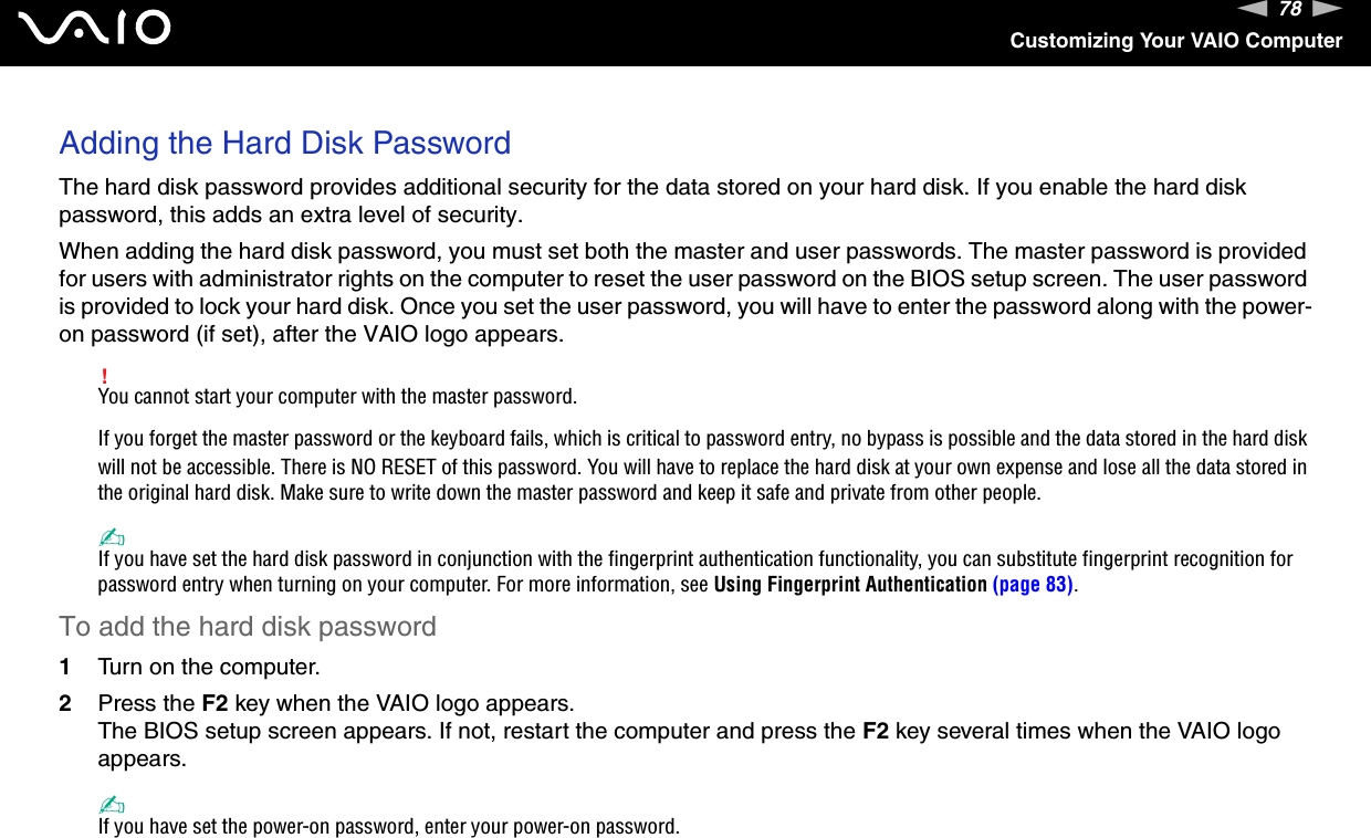 78nNCustomizing Your VAIO ComputerAdding the Hard Disk PasswordThe hard disk password provides additional security for the data stored on your hard disk. If you enable the hard disk password, this adds an extra level of security.When adding the hard disk password, you must set both the master and user passwords. The master password is provided for users with administrator rights on the computer to reset the user password on the BIOS setup screen. The user password is provided to lock your hard disk. Once you set the user password, you will have to enter the password along with the power-on password (if set), after the VAIO logo appears.!You cannot start your computer with the master password.If you forget the master password or the keyboard fails, which is critical to password entry, no bypass is possible and the data stored in the hard disk will not be accessible. There is NO RESET of this password. You will have to replace the hard disk at your own expense and lose all the data stored in the original hard disk. Make sure to write down the master password and keep it safe and private from other people.✍If you have set the hard disk password in conjunction with the fingerprint authentication functionality, you can substitute fingerprint recognition for password entry when turning on your computer. For more information, see Using Fingerprint Authentication (page 83).To add the hard disk password1Turn on the computer.2Press the F2 key when the VAIO logo appears.The BIOS setup screen appears. If not, restart the computer and press the F2 key several times when the VAIO logo appears.✍If you have set the power-on password, enter your power-on password.