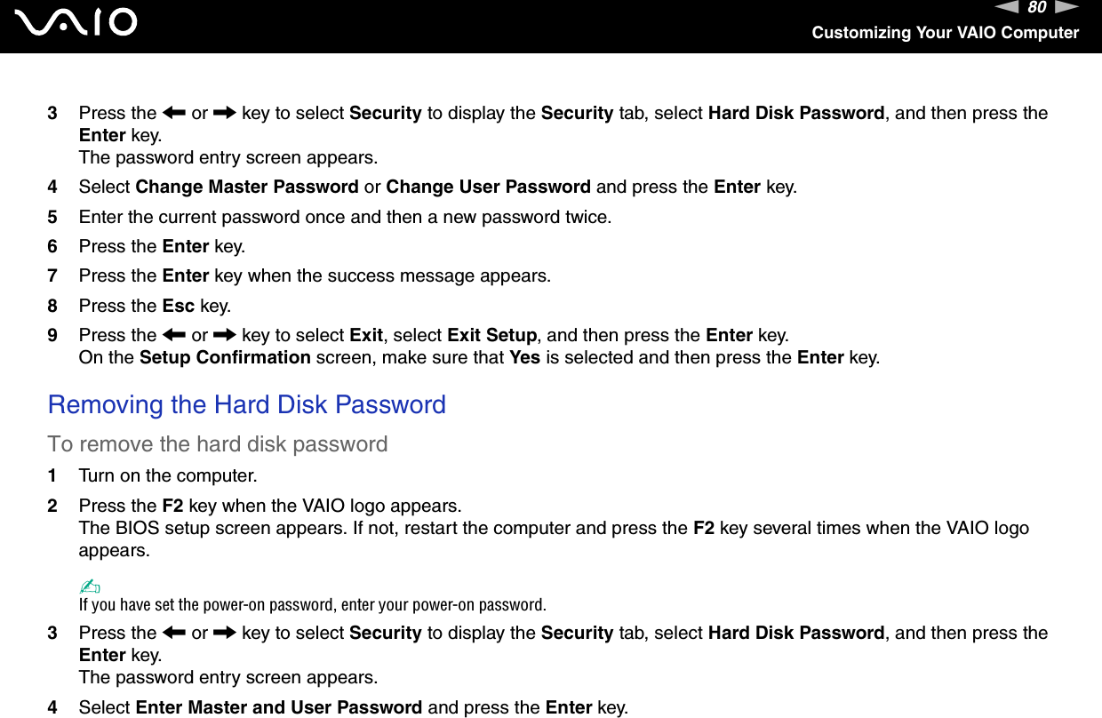 80nNCustomizing Your VAIO Computer3Press the &lt; or , key to select Security to display the Security tab, select Hard Disk Password, and then press the Enter key.The password entry screen appears.4Select Change Master Password or Change User Password and press the Enter key.5Enter the current password once and then a new password twice.6Press the Enter key.7Press the Enter key when the success message appears.8Press the Esc key.9Press the &lt; or , key to select Exit, select Exit Setup, and then press the Enter key.On the Setup Confirmation screen, make sure that Yes is selected and then press the Enter key. Removing the Hard Disk PasswordTo remove the hard disk password1Turn on the computer.2Press the F2 key when the VAIO logo appears.The BIOS setup screen appears. If not, restart the computer and press the F2 key several times when the VAIO logo appears.✍If you have set the power-on password, enter your power-on password.3Press the &lt; or , key to select Security to display the Security tab, select Hard Disk Password, and then press the Enter key.The password entry screen appears.4Select Enter Master and User Password and press the Enter key.