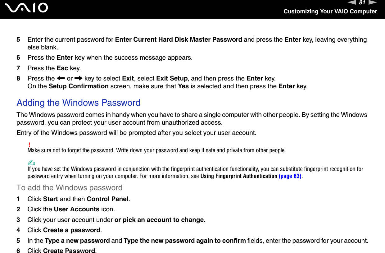 81nNCustomizing Your VAIO Computer5Enter the current password for Enter Current Hard Disk Master Password and press the Enter key, leaving everything else blank.6Press the Enter key when the success message appears.7Press the Esc key.8Press the &lt; or , key to select Exit, select Exit Setup, and then press the Enter key.On the Setup Confirmation screen, make sure that Yes is selected and then press the Enter key. Adding the Windows PasswordThe Windows password comes in handy when you have to share a single computer with other people. By setting the Windows password, you can protect your user account from unauthorized access.Entry of the Windows password will be prompted after you select your user account.!Make sure not to forget the password. Write down your password and keep it safe and private from other people.✍If you have set the Windows password in conjunction with the fingerprint authentication functionality, you can substitute fingerprint recognition for password entry when turning on your computer. For more information, see Using Fingerprint Authentication (page 83).To add the Windows password1Click Start and then Control Panel.2Click the User Accounts icon.3Click your user account under or pick an account to change.4Click Create a password.5In the Type a new password and Type the new password again to confirm fields, enter the password for your account.6Click Create Password.