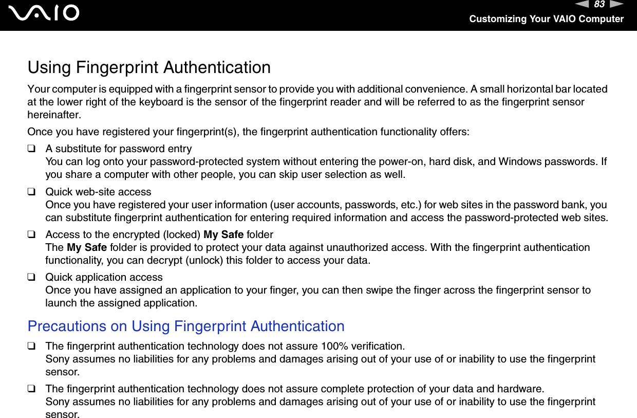 83nNCustomizing Your VAIO ComputerUsing Fingerprint AuthenticationYour computer is equipped with a fingerprint sensor to provide you with additional convenience. A small horizontal bar located at the lower right of the keyboard is the sensor of the fingerprint reader and will be referred to as the fingerprint sensor hereinafter.Once you have registered your fingerprint(s), the fingerprint authentication functionality offers:❑A substitute for password entryYou can log onto your password-protected system without entering the power-on, hard disk, and Windows passwords. If you share a computer with other people, you can skip user selection as well.❑Quick web-site accessOnce you have registered your user information (user accounts, passwords, etc.) for web sites in the password bank, you can substitute fingerprint authentication for entering required information and access the password-protected web sites.❑Access to the encrypted (locked) My Safe folderThe My Safe folder is provided to protect your data against unauthorized access. With the fingerprint authentication functionality, you can decrypt (unlock) this folder to access your data.❑Quick application accessOnce you have assigned an application to your finger, you can then swipe the finger across the fingerprint sensor to launch the assigned application.Precautions on Using Fingerprint Authentication❑The fingerprint authentication technology does not assure 100% verification.Sony assumes no liabilities for any problems and damages arising out of your use of or inability to use the fingerprint sensor.❑The fingerprint authentication technology does not assure complete protection of your data and hardware.Sony assumes no liabilities for any problems and damages arising out of your use of or inability to use the fingerprint sensor.