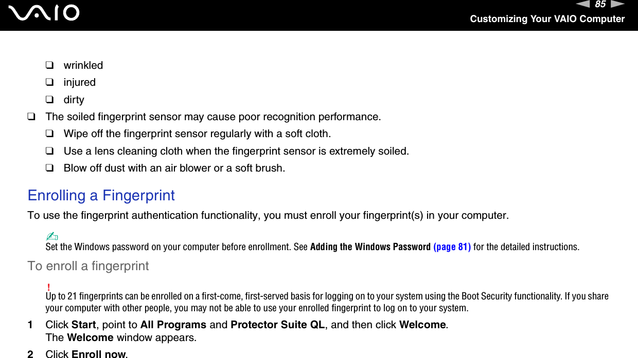 85nNCustomizing Your VAIO Computer❑wrinkled❑injured❑dirty❑The soiled fingerprint sensor may cause poor recognition performance.❑Wipe off the fingerprint sensor regularly with a soft cloth.❑Use a lens cleaning cloth when the fingerprint sensor is extremely soiled.❑Blow off dust with an air blower or a soft brush. Enrolling a FingerprintTo use the fingerprint authentication functionality, you must enroll your fingerprint(s) in your computer.✍Set the Windows password on your computer before enrollment. See Adding the Windows Password (page 81) for the detailed instructions.To enroll a fingerprint!Up to 21 fingerprints can be enrolled on a first-come, first-served basis for logging on to your system using the Boot Security functionality. If you share your computer with other people, you may not be able to use your enrolled fingerprint to log on to your system.1Click Start, point to All Programs and Protector Suite QL, and then click Welcome.The Welcome window appears.2Click Enroll now.