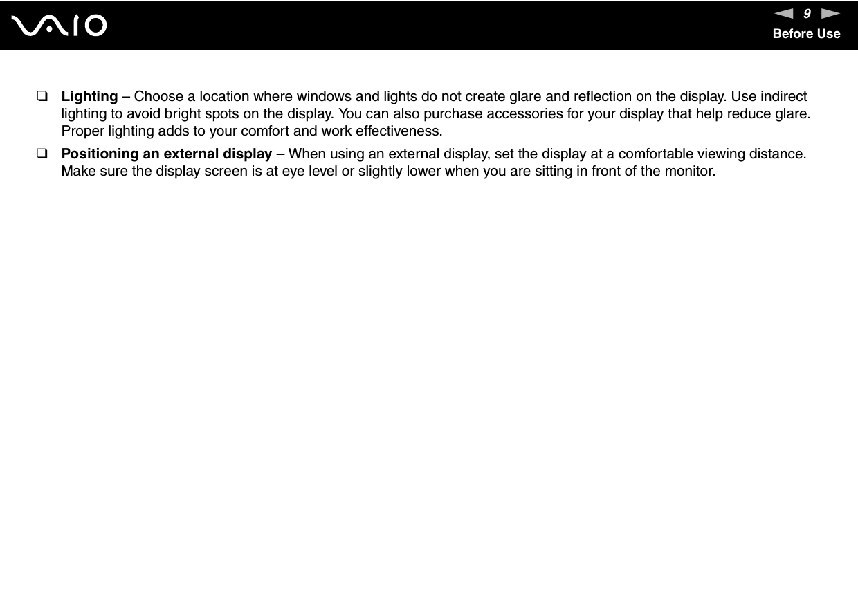 9nNBefore Use❑Lighting – Choose a location where windows and lights do not create glare and reflection on the display. Use indirect lighting to avoid bright spots on the display. You can also purchase accessories for your display that help reduce glare. Proper lighting adds to your comfort and work effectiveness. ❑Positioning an external display – When using an external display, set the display at a comfortable viewing distance. Make sure the display screen is at eye level or slightly lower when you are sitting in front of the monitor. 