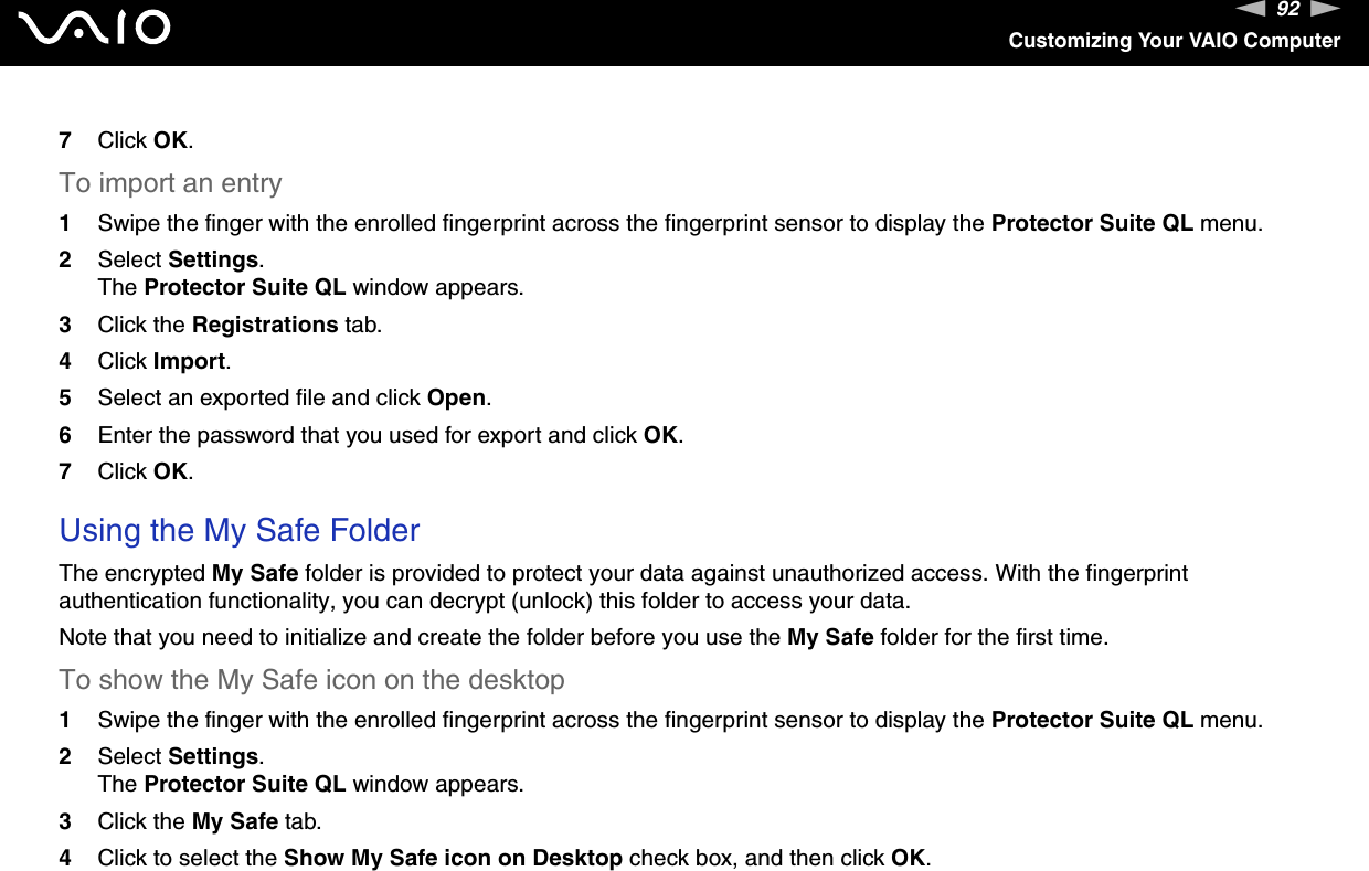 92nNCustomizing Your VAIO Computer7Click OK.To import an entry1Swipe the finger with the enrolled fingerprint across the fingerprint sensor to display the Protector Suite QL menu.2Select Settings.The Protector Suite QL window appears.3Click the Registrations tab.4Click Import.5Select an exported file and click Open.6Enter the password that you used for export and click OK.7Click OK. Using the My Safe FolderThe encrypted My Safe folder is provided to protect your data against unauthorized access. With the fingerprint authentication functionality, you can decrypt (unlock) this folder to access your data.Note that you need to initialize and create the folder before you use the My Safe folder for the first time.To show the My Safe icon on the desktop1Swipe the finger with the enrolled fingerprint across the fingerprint sensor to display the Protector Suite QL menu.2Select Settings.The Protector Suite QL window appears.3Click the My Safe tab.4Click to select the Show My Safe icon on Desktop check box, and then click OK.