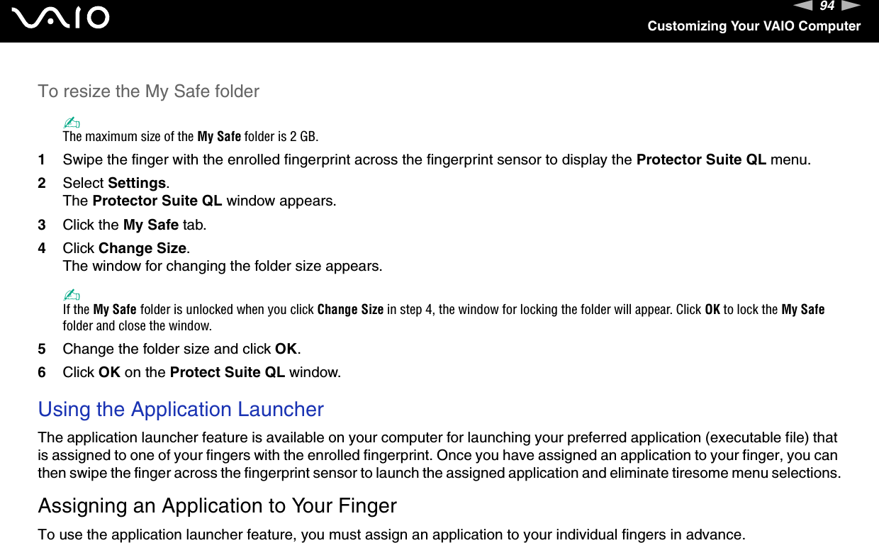 94nNCustomizing Your VAIO ComputerTo resize the My Safe folder✍The maximum size of the My Safe folder is 2 GB.1Swipe the finger with the enrolled fingerprint across the fingerprint sensor to display the Protector Suite QL menu.2Select Settings.The Protector Suite QL window appears.3Click the My Safe tab.4Click Change Size.The window for changing the folder size appears.✍If the My Safe folder is unlocked when you click Change Size in step 4, the window for locking the folder will appear. Click OK to lock the My Safe folder and close the window.5Change the folder size and click OK.6Click OK on the Protect Suite QL window. Using the Application LauncherThe application launcher feature is available on your computer for launching your preferred application (executable file) that is assigned to one of your fingers with the enrolled fingerprint. Once you have assigned an application to your finger, you can then swipe the finger across the fingerprint sensor to launch the assigned application and eliminate tiresome menu selections.Assigning an Application to Your FingerTo use the application launcher feature, you must assign an application to your individual fingers in advance.