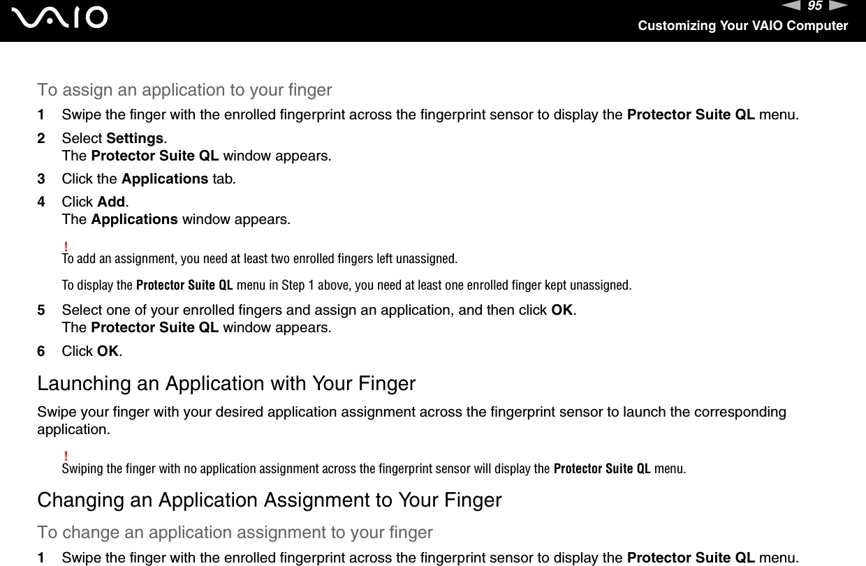 95nNCustomizing Your VAIO ComputerTo assign an application to your finger1Swipe the finger with the enrolled fingerprint across the fingerprint sensor to display the Protector Suite QL menu.2Select Settings.The Protector Suite QL window appears.3Click the Applications tab.4Click Add.The Applications window appears.!To add an assignment, you need at least two enrolled fingers left unassigned.To display the Protector Suite QL menu in Step 1 above, you need at least one enrolled finger kept unassigned.5Select one of your enrolled fingers and assign an application, and then click OK.The Protector Suite QL window appears.6Click OK.Launching an Application with Your FingerSwipe your finger with your desired application assignment across the fingerprint sensor to launch the corresponding application.!Swiping the finger with no application assignment across the fingerprint sensor will display the Protector Suite QL menu.Changing an Application Assignment to Your FingerTo change an application assignment to your finger1Swipe the finger with the enrolled fingerprint across the fingerprint sensor to display the Protector Suite QL menu.