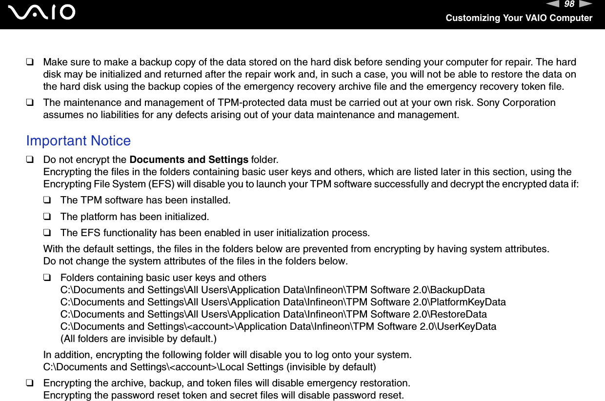 98nNCustomizing Your VAIO Computer❑Make sure to make a backup copy of the data stored on the hard disk before sending your computer for repair. The hard disk may be initialized and returned after the repair work and, in such a case, you will not be able to restore the data on the hard disk using the backup copies of the emergency recovery archive file and the emergency recovery token file.❑The maintenance and management of TPM-protected data must be carried out at your own risk. Sony Corporation assumes no liabilities for any defects arising out of your data maintenance and management. Important Notice❑Do not encrypt the Documents and Settings folder.Encrypting the files in the folders containing basic user keys and others, which are listed later in this section, using the Encrypting File System (EFS) will disable you to launch your TPM software successfully and decrypt the encrypted data if:❑The TPM software has been installed.❑The platform has been initialized.❑The EFS functionality has been enabled in user initialization process.With the default settings, the files in the folders below are prevented from encrypting by having system attributes. Do not change the system attributes of the files in the folders below.❑Folders containing basic user keys and othersC:\Documents and Settings\All Users\Application Data\Infineon\TPM Software 2.0\BackupDataC:\Documents and Settings\All Users\Application Data\Infineon\TPM Software 2.0\PlatformKeyDataC:\Documents and Settings\All Users\Application Data\Infineon\TPM Software 2.0\RestoreDataC:\Documents and Settings\&lt;account&gt;\Application Data\Infineon\TPM Software 2.0\UserKeyData(All folders are invisible by default.)In addition, encrypting the following folder will disable you to log onto your system.C:\Documents and Settings\&lt;account&gt;\Local Settings (invisible by default)❑Encrypting the archive, backup, and token files will disable emergency restoration.Encrypting the password reset token and secret files will disable password reset.